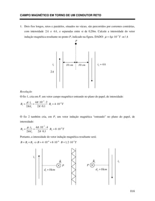 $
CAMPO MAGNÉTICO EM TORNO DE UM CONDUTOR RETO
1. Dois fios longos, retos e paralelos, situados no vácuo, são percorridos por correntes contrárias,
com intensidade 2A e 4A, e separadas entre si de 0,20m. Calcule a intensidade do vetor
indução magnética resultante no ponto P, indicado na figura. DADO: 7
4 10 /
T m A
µ µ −
= ⋅ ⋅
Resolução
O fio 1, cria em P, um vetor campo magnético entrando no plano do papel, de intensidade:
7
6
1
1 1
1
4 10 2
4 10
2 2 0,1
i
B B T
d
µ π
π π
−
−
⋅ ⋅ ⋅
= = = ⋅
⋅
O fio 2 também cria, em P, um vetor indução magnética “entrando” no plano do papel, de
intensidade:
7
6
2
2 2
2
4 10 4
8 10
2 2 0,1
i
B B T
d
µ π
π π
−
−
⋅ ⋅ ⋅
= = = ⋅
⋅
Portanto, a intensidade do vetor indução magnética resultante será:
6 6 5
1 2 4 10 8 10 1,2 10
B B B B B T
− − −
= + = ⋅ + ⋅ = ⋅
10 cm 10 cm
P
1
i
2A
2 4
i A
=
1
i
1
B
1 10
d cm
=
P
2
i
2
B
P
2 10
d cm
=
 