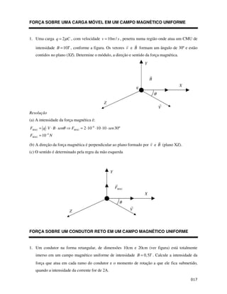$
!
FORÇA SOBRE UMA CARGA MÓVEL EM UM CAMPO MAGNÉTICO UNIFORME
1. Uma carga 2
q C
µ
= , com velocidade 10 /
v m s
= , penetra numa região onde atua um CMU de
intensidade 10
B T
= , conforme a figura. Os vetores v e B formam um ângulo de 30º e estão
contidos no plano (XZ). Determine o módulo, a direção e sentido da força magnética.
Resolução
(a) A intensidade da força magnética é:
6
4
2 10 10 10 30º
10
MAG MAG
MAG
F q V B sen F sen
F N
θ −
−
= ⋅ ⋅ ⋅ = ⋅ ⋅ ⋅ ⋅
=
(b) A direção da força magnética é perpendicular ao plano formado por v e B (plano XZ).
(c) O sentido é determinado pela regra da mão esquerda
FORÇA SOBRE UM CONDUTOR RETO EM UM CAMPO MAGNÉTICO UNIFORME
1. Um condutor na forma retangular, de dimensões 10cm e 20cm (ver figura) está totalmente
imerso em um campo magnético uniforme de intensidade 0,5
B T
= . Calcule a intensidade da
força que atua em cada ramo do condutor e o momento de rotação a que ele fica submetido,
quando a intensidade da corrente for de 2A.
θ
q
Y
X
Z
V
B
θ
Y
X
Z V
MAG
F
 