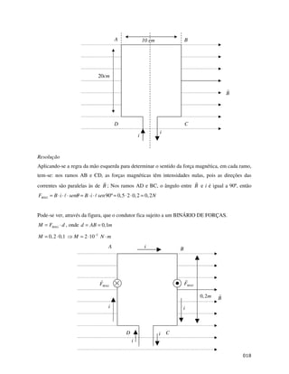$
"
Resolução
Aplicando-se a regra da mão esquerda para determinar o sentido da força magnética, em cada ramo,
tem-se: nos ramos AB e CD, as forças magnéticas têm intensidades nulas, pois as direções das
correntes são paralelas às de B ; Nos ramos AD e BC, o ângulo entre B e i é igual a 90º, então
90º 0,5 2 0,2 0,2
MAG
F B i sen B i sen N
θ
= ⋅ ⋅ ⋅ = ⋅ ⋅ = ⋅ ⋅ =
Pode-se ver, através da figura, que o condutor fica sujeito a um BINÁRIO DE FORÇAS.
MAG
M F d
= ⋅ , onde 0,1
d AB m
= =
2
0,2 0,1 2 10
M M N m
−
= ⋅ = ⋅ ⋅
B
D C
i
i
10 cm
A B
20cm
B
D C
i
i
A B
MAG
F MAG
F
0,2m
i i
i
 