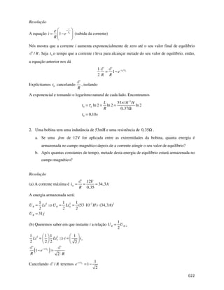 Resolução
A equação 1 L
t
i e
R
τ
ε −
= − (subida da corrente)
Nós mostra que a corrente i aumenta exponencialmente de zero até o seu valor final de equilíbrio
/ R. Seja 0
t o tempo que a corrente i leva para alcançar metade do seu valor de equilíbrio, então,
a equação anterior nos dá
0 /
1
1
2
L
t
e
R R
τ
−
= −
Explicitamos 0
t cancelando
R
, isolando
A exponencial e tomando o logaritmo natural de cada lado. Encontramos
3
0
0
53 10
ln 2 ln 2 ln 2
0,37
0,10
L
L H
t
R
t s
τ
−
×
= = =
Ω
=
2. Uma bobina tem uma indutância de 53mH e uma resistência de 0,35Ω .
a. Se uma fem de 12V for aplicada entre as extremidades da bobina, quanta energia é
armazenada no campo magnético depois de a corrente atingir o seu valor de equilíbrio?
b. Após quantas constantes de tempo, metade desta energia de equilíbrio estará armazenada no
campo magnético?
Resolução
(a) A corrente máxima é
12
34,3
0,35
m
V
i A
R
= = =
A energia armazenada será:
2 2 3 2
1 1 1
(53 10 ) (34,3 )
2 2 2
31
B B m
B
U Li U Li H A
U j
−
= = = ⋅ ⋅
=
(b) Queremos saber em que instante t a relação
1
2
B B
U U ∞
=
( )
2 2
/
1 1 1 1
2 2 2 2
1
2
L
t
Li Li i i
e
R R
τ
∞ ∞
−
= =
− =
⋅
Cancelando / R teremos / 1
1
2
L
t
e τ
−
= −
 