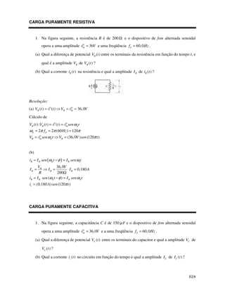 CARGA PURAMENTE RESISTIVA
1. Na figura seguinte, a resistência R é de 200Ω e o dispositivo de fem alternada senoidal
opera a uma amplitude 36
m V
= e uma freqüência 60,0
d
f Hz
= .
(a) Qual a diferença de potencial ( )
R
V t entre os terminais da resistência em função do tempo t, e
qual é a amplitude R
V de ( )
R
V t ?
(b) Qual a corrente ( )
R
i t na resistência e qual a amplitude R
I de ( )
R
i t ?
Resolução:
(a) ( ) ( ) 36,0
R R m
V t t V V
= = =
Cálculo de
( ): ( ) ( )
2 2 (60 ) 120
(36,0 ) (120 )
R R m d
d d
R m d R
V t V t t sen t
f Hz
V sen t V V sen t
ω
ω π π π
ω π
= =
= = =
= =
(b)
( ) 1
36,0
0,180
200
( )
(0,180 ) (120 )
R R d R
R
R R R
R R d R d
r
i I sen t I sen t
V V
I I I A
R
i I sen t I sen t
i A sen t
ω φ ω
ω φ ω
π
= − =
= = =
Ω
= − =
=
CARGA PURAMENTE CAPACITIVA
1. Na figura seguinte, a capacitância C é de 150 F
µ e o dispositivo de fem alternada senoidal
opera a uma amplitude 36,0
m V
= e a uma freqüência 60,0
d
f Hz
= .
(a) Qual a diferença de potencial ( )
C
V t entre os terminais do capacitor e qual a amplitude C
V de
( )
C
V t ?
(b) Qual a corrente ( )
c
i t no circuito em função do tempo e qual a amplitude C
I de ( )
C
I t ?
 