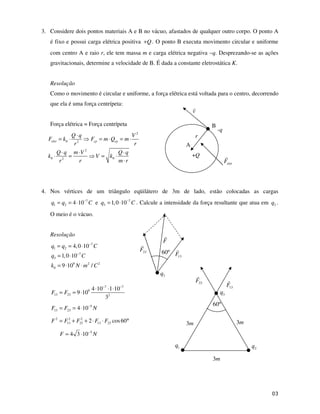 3. Considere dois pontos materiais A e B no vácuo, afastados de qualquer outro corpo. O ponto A
é fixo e possui carga elétrica positiva Q
+ . O ponto B executa movimento circular e uniforme
com centro A e raio r, ele tem massa m e carga elétrica negativa –q. Desprezando-se as ações
gravitacionais, determine a velocidade de B. É dada a constante eletrostática K.
Resolução
Como o movimento é circular e uniforme, a força elétrica está voltada para o centro, decorrendo
que ela é uma força centrípeta:
Força elétrica = Força centrípeta
2
0 2
2
0 0
2
elet cp cp
Q q V
F k F m Q m
r r
Q q m V Q q
k V k
r r m r
⋅
= ⋅ = ⋅ = ⋅
⋅ ⋅ ⋅
⋅ = = ⋅
⋅
4. Nos vértices de um triângulo eqüilátero de 3m de lado, estão colocadas as cargas
7
1 2 4 10
q q C
−
= = ⋅ e 7
3 1,0 10
q C
−
= ⋅ . Calcule a intensidade da força resultante que atua em 3
q .
O meio é o vácuo.
Resolução
7
1 2
7
3
9 2 2
0
4,0 10
1,0 10
9 10 /
q q C
q C
k N m C
−
−
= = ⋅
= ⋅
= ⋅ ⋅
7 7
9
13 23 2
4 10 1 10
9 10
3
F F
− −
⋅ ⋅ ⋅
= = ⋅
5
13 23 4 10
F F N
−
= = ⋅
2 2 2
13 23 13 23
2 cos60
F F F F F
= + + ⋅ ⋅ °
5
4 3 10
F N
−
= ⋅
23
F
13
F
3
q
60º
3m 3m
3m
1
q 2
q
23
F
13
F
F
3
q
60º
A
+Q
B
-q
r
v
elet
F
 