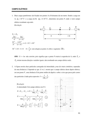 CAMPO ELÉTRICO
1. Duas cargas puntiformes são fixadas nos pontos A e B distantes de um metro. Sendo a carga em
A, 6
10
A
Q C
−
= e a carga em B, 6
4 10
B
Q C
−
= ⋅ , determine um ponto P, onde o vetor campo
elétrico resultante seja nulo.
Resolução
2 2
6 6
2 2
2 2
(1 )
10 4.10
(1 ) 4
(1 )
A B
A B
E E
Q Q
k k
X X
X X
X X
− −
=
=
−
= − =
−
2 1
3 2 1 0
3
X X X m
+ − = = (em relação ao ponto A sobre o segmento AB ),
OBS: 1
X m
= − não convém, pois significa que o ponto P estaria à esquerda de A, onde A
E e
B
E teriam mesma direção e sentidos iguais, não resultando um campo elétrico nulo.
2. A figura mostra duas partículas carregadas de intensidade q mas de sinais contrários, separadas
de uma distância d. Supondo-se que Z d , mostre que o campo elétrico deste dipolo elétrico,
em um ponto P , uma distância Z do ponto médio do dipolo e sobre o eixo que passa pelo centro
das partículas é dado pela expressão 3
0
1 1
2
F
Z
πε
= .
Resolução
A intensidade E do campo elétrico em P é
( ) ( ) 2 2
0 ( ) 0 ( )
2 2
0 0
1 1
4 4
1 1
4 4
2 2
q q
E E E E
r r
q q
E
z d z d
πε πε
πε πε
+ −
+ −
= − = −
= −
− +
2 2
2
0
1 1
4 2 2
q d d
E
Z z z
πε
− −
= − − +
1m
P
B
E A
E
X 1-X
A
Q B
Q
A B
1
2
 