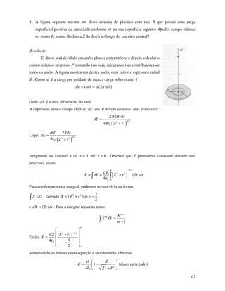 !
4. A figura seguinte mostra um disco circular de plástico com raio R que possui uma carga
superficial positiva de densidade uniforme σ na sua superfície superior. Qual o campo elétrico
no ponto P, a uma distância Z do disco ao longo do seu eixo central?
Resolução
O disco será dividido em anéis planos concêntricos e depois calcular o
campo elétrico no ponto P somando (ou seja, integrando) as contribuições de
todos os anéis. A figura mostra um destes anéis, com raio r e espessura radial
dr. Como σ é a carga por unidade de área, a carga sobre o anel é
(2 ),
dq dA rdr
σ σ π
= =
Onde dA é a área diferencial do anel.
A expressão para o campo elétrico dE em P devido ao nosso anel plano será:
( )
3/2
2 2
0
2
4
Z rdr
dE
Z r
σ π
πε
=
+
Logo:
( )
3/2
2 2
0
2
4
Z dr
dE
Z r
σ π
ε
=
+
Integrando na variável r de 0
r = até r R
= . Observe que Z permanece constante durante este
processo, assim
( )
3/2
2 2
0 0
(2 )
4
R
Z
E dE Z r r dr
σ
ε
−
= = +
Para resolvermos esta integral, podemos reescrevê-la na forma
m
X dX , fazendo 2 2 3
( );
2
X Z r m
= + = −
e (2 )
dX r dr
= . Para a integral reescrita temos
1
1
m
m X
X dX
m
+
=
+
Então,
2 2 1/2
0
0
( )
1
4
2
R
Z Z r
E
σ
ε
−
+
=
−
Substituindo os limites desta equação e reordenando, obtemos
2 2
0
1
2
Z
E
Z R
σ
ε
= −
+
(disco carregado)
 