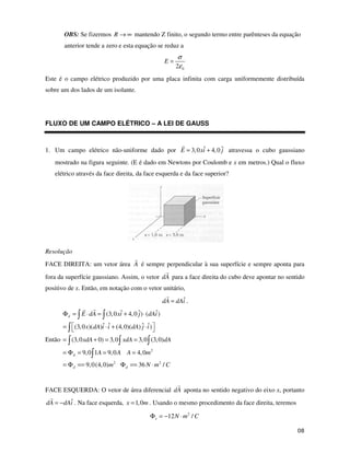 "
OBS: Se fizermos R → ∞ mantendo Z finito, o segundo termo entre parênteses da equação
anterior tende a zero e esta equação se reduz a
0
2
E
σ
ε
=
Este é o campo elétrico produzido por uma placa infinita com carga uniformemente distribuída
sobre um dos lados de um isolante.
FLUXO DE UM CAMPO ELÉTRICO – A LEI DE GAUSS
1. Um campo elétrico não-uniforme dado por ˆ ˆ
3,0 4,0
E xi j
= + atravessa o cubo gaussiano
mostrado na figura seguinte. (E é dado em Newtons por Coulomb e x em metros.) Qual o fluxo
elétrico através da face direita, da face esquerda e da face superior?
Resolução
FACE DIREITA: um vetor área A é sempre perpendicular à sua superfície e sempre aponta para
fora da superfície gaussiano. Assim, o vetor dA para a face direita do cubo deve apontar no sentido
positivo de x. Então, em notação com o vetor unitário,
ˆ
dA dAi
= .
Então
2
2 2
ˆ ˆ ˆ
(3,0 4,0 ) ( )
ˆ ˆ ˆ ˆ
(3,0 )( ) (4,0)( ) )
(3,0 0) 3,0 3,0 (3,0)
9,0 1 9,0 4,0
9,0(4,0) 36 /
d
d
d d
E dA xi j dAi
x dA i i dA j i
xdA xdA dA
A A A m
m N m C
Φ = ⋅ = + ⋅
= ⋅ + ⋅
= + = =
= Φ = = =
= Φ == Φ == ⋅
FACE ESQUERDA: O vetor de área diferencial dA aponta no sentido negativo do eixo x, portanto
ˆ
dA dAi
= − . Na face esquerda, 1,0
x m
= . Usando o mesmo procedimento da face direita, teremos
2
12 /
e N m C
Φ = − ⋅
 