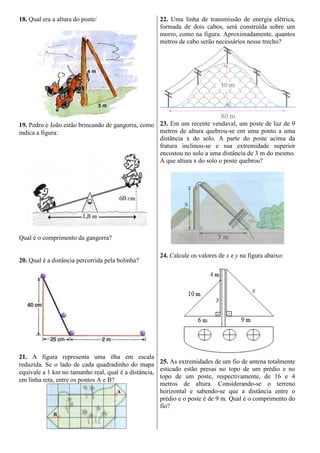 18. Qual era a altura do poste/
19. Pedro e João estão brincando de gangorra, como
indica a figura:
Qual é o comprimento da gangorra?
20. Qual é a distância percorrida pela bolinha?
21. A figura representa uma ilha em escala
reduzida. Se o lado de cada quadradinho do mapa
equivale a 1 km no tamanho real, qual é a distância,
em linha reta, entre os pontos A e B?
22. Uma linha de transmissão de energia elétrica,
formada de dois cabos, será construída sobre um
morro, como na figura. Aproximadamente, quantos
metros de cabo serão necessários nesse trecho?
23. Em um recente vendaval, um poste de luz de 9
metros de altura quebrou-se em uma ponto a uma
distância x do solo. A parte do poste acima da
fratura inclinou-se e sua extremidade superior
encostou no solo a uma distância de 3 m do mesmo.
A que altura x do solo o poste quebrou?
24. Calcule os valores de x e y na figura abaixo:
25. As extremidades de um fio de antena totalmente
esticado estão presas no topo de um prédio e no
topo de um poste, respectivamente, de 16 e 4
metros de altura. Considerando-se o terreno
horizontal e sabendo-se que a distância entre o
prédio e o poste é de 9 m. Qual é o comprimento do
fio?
 