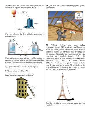 26. Qual deve ser a altitude do balão para que sua
distância ao topo do prédio seja de 10 km?
27. Nos telhados de dois edifícios encontram-se
duas pombas.
É atirado um pouco de pão para o chão: ambas as
pombas se lançam sobre o pão à mesma velocidade
e ambas chegam no mesmo instante junto do pão.
a) A que distância do edifício B caiu o pão?
b) Qual a altura do edifício A?
28. A que altura a escada está do solo?
29. Qual deve ser o comprimento da peça de ligação
do telhado?
30. A Torre Eiffel é uma torre treliça
de ferro do século XIX localizada no Champ de
Mars, em Paris, que se tornou um ícone mundial
da França e uma das estruturas mais reconhecidas
no mundo. Nomeada em homenagem ao seu
projetista, o engenheiro Gustave Eiffel, foi
construída como o arco de entrada da Exposição
Universal de 1889. A torre possui
324 metros de altura. Uma pomba voou em linha
reta do seu topo até o ponto M. A distância do
centro da base do monumento até o ponto M é igual
a 15 m, como mostra a ilustração abaixo.
Qual foi a distância, em metros, percorrida por essa
pomba?
 