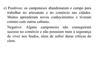 c) Positivos: os camponeses abandonaram o campo para
trabalhar no artesanato e no comércio nas cidades.
Muitos aprenderam novos conhecimentos e tiveram
contato com outras culturas.
Negativo: Alguns camponeses não conseguiram
sucesso no comércio e não possuíam mais a segurança
de viver nos feudos, alem de sofrer duras críticas do
clero.
 