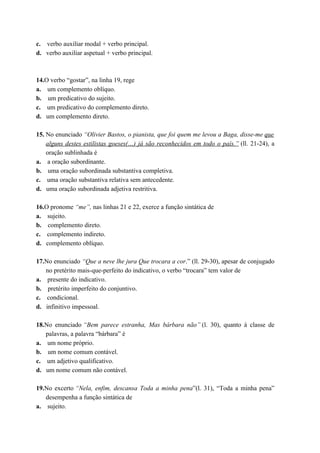 c. verbo auxiliar modal + verbo principal.
d. verbo auxiliar aspetual + verbo principal.



14.O verbo “gostar”, na linha 19, rege
a. um complemento oblíquo.
b. um predicativo do sujeito.
c. um predicativo do complemento direto.
d. um complemento direto.

15. No enunciado “Olivier Bastos, o pianista, que foi quem me levou a Baga, disse-me que
    alguns destes estilistas goeses(…) já são reconhecidos em todo o país.” (ll. 21-24), a
    oração sublinhada é
a. a oração subordinante.
b. uma oração subordinada substantiva completiva.
c. uma oração substantiva relativa sem antecedente.
d. uma oração subordinada adjetiva restritiva.

16.O pronome “me”, nas linhas 21 e 22, exerce a função sintática de
a. sujeito.
b. complemento direto.
c. complemento indireto.
d. complemento oblíquo.

17.No enunciado “Que a neve lhe jura Que trocara a cor.” (ll. 29-30), apesar de conjugado
   no pretérito mais-que-perfeito do indicativo, o verbo “trocara” tem valor de
a. presente do indicativo.
b. pretérito imperfeito do conjuntivo.
c. condicional.
d. infinitivo impessoal.

18.No enunciado “Bem parece estranha, Mas bárbara não” (l. 30), quanto à classe de
   palavras, a palavra “bárbara” é
a. um nome próprio.
b. um nome comum contável.
c. um adjetivo qualificativo.
d. um nome comum não contável.

19.No excerto “Nela, enfim, descansa Toda a minha pena”(l. 31), “Toda a minha pena”
   desempenha a função sintática de
a. sujeito.
 