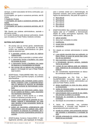 www.cathedranet.com.br
SCRN 706/707, bloco A, entrada 42 - Brasília – DF (61) 3274-2401 Prof. André Luís de Carvalho
6
serviços, a serem executados de forma continuada, que
poderão tê-la
a) prorrogada, por iguais e sucessivos períodos, até 60
meses.
b) fixada em 10 anos.
c) prorrogada, por iguais e sucessivos períodos, até 48
meses.
d) fixada em 5 anos.
e) prorrogada, por iguais e sucessivos períodos, até 10
anos.
789- Quanto aos poderes administrativos, assinale a
afirmativa correta.
b) O poder disciplinar pode alcançar particulares, desde
que vinculados ao Poder Público mediante contratos.
BATERIA SUPLEMENTAR
1. De acordo com as normas gerais, estabelecidas
na Lei no
8.666/93, no concernente ao regime
jurídico dos contratos administrativos em geral,
pode-se asseverar que:
a) é permitido contrato com prazo de vigência
indeterminado.
b) em certos casos é permitido o contrato verbal.
c) o instrumento formal é facultativo nos casos
de tomadas de preço.
d) o instrumento formal é facultativo nos casos
de dispensa ou inexigibilidade de licitação.
e) tais normas não se aplicam aos contratos de
seguro e de locação em que o Poder Público
seja locatário.
2. (ESAF/Gestor Público/MARE/1999) Nos termos
do regime jurídico que lhes é próprio, os contratos
administrativos
a) descumpridos pelo contratado podem acarre-
tar-lhe, conforme o caso, a suspensão tempo-
rária ou definitiva do exercício de atividades
no âmbito territorial da Administração contra-
tante.
b) formalizam-se por instrumento público, lavra-
do em Cartório de Notas e, após, arquivados
nas repartições interessadas.
c) podem adotar a forma escrita ou a verbal,
conforme hipóteses previstas em lei.
d) podem conter exigência de garantias do con-
tratado, cabendo à Administração, em cada
caso, escolher a mais conveniente, dentre as
previstas em lei.
e) podem ser rescindidos unilateralmente pela
Administração, que, em qualquer caso, deve-
rá ressarcir os prejuízos do contratado, até o
limite dos recursos orçamentários previstos no
contrato.
3. (ESAF/Analista Comércio Exterior/2002) O valor
legalmente admitido, pela legislação de licitação,
para o contrato verbal com a Administração, de
pequenas compras, para pronto pagamento, em
regime de adiantamento, não pode ser superior a:
a) R$ 8.000,00
b) R$ 6.000,00
c) R$ 4.000,00
d) R$ 2.000,00
e) R$ 1.000,00
4. (ESAF/CGU/2004) Nos contratos administrativos
regidos pela Lei no
8.666/93, a Administração
dispõe de certas prerrogativas especiais, mas
mesmo assim, não pode ela
a) aplicar sanções.
b) descumprir condições do edital.
c) modificá-los.
d) ocupar bens do contratado.
e) rescindi-los.
5. Em relação ao contrato administrativo é correto
afirmar:
a) o seu extrato resumido deve ser publicado, no
Diário Oficial, no prazo de quinze dias conta-
dos de sua assinatura
b) não é permitido o contrato verbal
c) a formalização dar-se-á, sempre, mediante
“termo de contrato”
d) o prazo de sua vigência pode ser indetermi-
nado, tratando-se de concessões de serviços
públicos
e) são consideradas regulamentares as cláusu-
las contratuais relativas à rescisão
6. (ESAF/Especialista em Pol. Públ. e Gest.
Gov/MPOG/2002) Constituem motivo para a
rescisão unilateral do contrato administrativo por
parte do Poder Público, exceto:
a) atraso injustificado no início da obra, serviço
ou fornecimento.
b) razões de interesse público, de alta relevância
e de amplo conhecimento.
c) subcontratação total ou parcial do seu objeto,
não prevista no edital e no contrato.
d) dissolução da sociedade ou falecimento do
contratado.
e) decretação da concordata do contratado.
7. A teoria da imprevisão, nos contratos
administrativos, é invocada mais freqüente e
apropriadamente para autorizar a(o)
a) revisão do contrato, para acrescentar serviços
não previstos e necessários à conclusão da
obra
b) extinção antecipada do contrato, pela inviabi-
lidade da sua conclusão
 