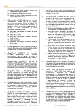 www.cathedranet.com.br
SCRN 706/707, bloco A, entrada 42 - Brasília – DF (61) 3274-2401 Prof. André Luís de Carvalho
7
c) subcontratação, para executar tarefas cuja
necessidade não fora prevista
d) substituição de empresa contratada
e) reajuste do preço, para restabelecer o equilí-
brio econômico-financeiro
8. (ESAF/Analista MPU/2004) De regra, os contratos
administrativos, regidos pela Lei no
8.666/93,
devem ter sua duração adstrita à vigência dos
respectivos créditos orçamentários, mas entre as
exceções incluem-se os relativos à prestação de
serviços, a serem executados de forma
continuada, que poderão tê-la
a) prorrogada, por iguais e sucessivos períodos,
até 60 meses.
b) fixada em 10 anos.
c) prorrogada, por iguais e sucessivos períodos,
até 48 meses.
d) fixada em 5 anos.
e) prorrogada, por iguais e sucessivos períodos,
até 10 anos.
9. (Cespe/Delegado PF/1997) Todos os acordos de
vontade firmados pela adminis-tração pública
consideram-se contratos administrativos.
10. (Cespe/Fiscal INSS/2001) As chamadas
cláusulas exorbitantes dos contratos
administrativos não se aplicam a todos os
contratos celebrados pela administração pública.
11. (Cespe/Analista Judiciário/TRT 6a
/2002) O
contrato administrativo regido pela Lei no
8.666/1993 é regulado por preceitos de direito
público, sendo-lhe vedada a aplicação de regras
do direito privado, ainda que em caráter supletivo.
12. (Cespe/Min. Público do TCU/2004) Não se
aplicam disposições de direito privado aos
contratos administrativos, os quais, além de
cláusulas exorbitantes que os diferenciam dos
contratos de direito comum, são regulados por
legislação específica.
13. (Cespe/Delegado PF/1997) Mesmo após firmado
contrato administrativo para fornecimento de bens
por particular à administração, é possível, em
certos casos, a modificação dos preços definidos
no instrumento contratual.
14. (Cespe/Defensor Público União/2001) A natureza
especial do contrato administrativo, caracterizado
pela presença das chamadas cláusulas
exorbitantes do direito comum, permite a uma das
partes, a administração, alterar unilateralmente a
avença, vinculando o contratado à nova
obrigação, quando houver modificação do
respectivo projeto. Nessa situação, o contratado
deve cumprir a nova regra, sendo-lhe garantida,
todavia, a manutenção do equilíbrio econômico-
financeiro do contrato.
15. (Cespe/Advogado CEB/2000) Uma das principais
características dos contratos administrativos é a
presença de cláusulas exorbitantes, que
permitem conferir à administração pública posição
de supremacia em relação àqueles que com ela
contratam. Referindo-se a esse aspecto, julgue os
itens que se seguem.
1) Poderá a administração modificar unilateral e
ilimitadamente o contrato administrativo.
2) De acordo com a legislação pertinente, há
situações em que os contratos administrativos
podem ser rescindidos unilateralmente, mes-
mo que o contratado esteja cumprindo fiel-
mente as suas obrigações.
3) Verificando-se vício na formalização do con-
trato, a administração deverá promover sua
anulação, independentemente de ação judici-
al.
4) Na hipótese de se verificar atraso nos paga-
mentos devidos pela administração, somente
se esse superar o prazo de noventa dias, po-
derá o contratado optar pela suspensão da
execução do contrato ou pela sua rescisão.
5) Poderá a administração aplicar sanções ad-
ministrativas aos contratados, independente-
mente de ação judicial, desde que assegure o
contraditório e a ampla defesa.
16. (Cespe/Min. Público do TCU/2004) O princípio da
continuidade do serviço público impossibilita a
suspensão da execução do contrato em razão de
inadimplência do poder público.
17. (Cespe/ Titular de Serviços Notariais e de
Registro do TJDFT/2000) São algumas das
características essenciais dos contratos
administrativos a não-aplicabilidade plena do
princípio pacta sunt servanda, a possibilidade de
alteração unilateral de alguma de suas cláusulas
mesmo contra a vontade de um dos contratantes,
a aplicabilidade do princípio exceptio non
adimpleti contractus, a necessidade de
manutenção do equilíbrio econômico-financeiro, a
possibilidade de aplicação de sanções
unilateralmente e sem necessidade de recurso ao
Poder Judiciário.
18. (Cespe/Auditor INSS/2003) O regime jurídico dos
contratos administrativos instituído pela Lei de
Licitações e Contratos não confere à
administração, em relação a eles, a prerrogativa
de, no caso dos serviços essenciais, ocupar
provisoriamente bens móveis, imóveis, pessoal e
serviços vinculados ao objeto do contrato.
 