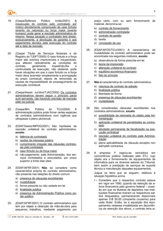 www.cathedranet.com.br
SCRN 706/707, bloco A, entrada 42 - Brasília – DF (61) 3274-2401 Prof. André Luís de Carvalho
8
19. (Cespe/Defensor Público União/2001) A
inexecução do contrato pelo contratado por
motivo devidamente comprovado de caso fortuito
(evento da natureza) ou força maior (evento
humano) pode gerar a rescisão administrativa do
mesmo. Nessa situação o contratado terá direito,
exclusivamente, à devolução da garantia e aos
pagamentos devidos pela execução do contrato
até a data da rescisão.
20. (Cespe/ Titular de Serviços Notariais e de
Registro do TJDFT/2000) O caso fortuito e a força
maior são eventos imprevisíveis e insuperáveis,
que alteram radicalmente as condições do
contrato, geralmente impedindo-lhe a
continuidade da execução; não obstante, pode
haver situações em que o caso fortuito ou a força
maior deva acarretar simplesmente a prorrogação
do prazo contratual, depois de removidas as
causas da impossibilidade de prosseguimento da
execução contratual.
21. (Cespe/Assist. Jurídico/TJAC/2002) Os contratos
administrativos devem seguir o princípio pacta
sunt servanda, não havendo previsão de rescisão
pela via judicial.
22. (Cespe/Min. Público do TCU/2004) A
administração pública pode firmar certas espécies
de contratos administrativos com vigência que
ultrapasse o plano plurianual.
23. (ESAF/Gestor/MPOG/2001) São hipóteses de
rescisão unilateral do contrato administrativo,
exceto:
a) falência do contratado
b) razões de interesse público
c) cumprimento irregular das cláusulas contratu-
ais pelo contratado
d) caso fortuito ou de força maior
e) não-pagamento, pela Administração, dos ser-
viços contratados e executados, por prazo
superior a trinta dias úteis
24. (ESAF/AFRF/2001) Não se considera como
característica própria do contrato administrativo,
não presente nas relações do direito comum:
a) presença de cláusulas exorbitantes
b) mutabilidade
c) forma prescrita ou não vedada em lei
d) finalidade pública
e) presença da Administração Pública como po-
der público
25. (ESAF/AFRF/2001) O contrato administrativo que
tem por objeto a obtenção de mão-de-obra para
pequenos trabalhos, mediante pagamento por
preço certo, com ou sem fornecimento de
material, denomina-se:
a) contrato de fornecimento
b) administração contratada
c) contrato de gestão
d) tarefa
e) concessão de uso
26. (ESAF/AFCE/TCU/2001) A característica de
mutabilidade do contrato administrativo pode ser
encontrada nos seguintes institutos, exceto:
a) observância da forma prescrita em lei
b) teoria da imprevisão
c) alteração unilateral do contrato
d) equilíbrio econômico-financeiro
e) fato do príncipe
27. Não é característica do contrato administrativo:
a) natureza de contrato de adesão
b) finalidade pública
c) liberdade de forma
d) presença de cláusulas exorbitantes
e) mutabilidade
28. São consideradas cláusulas exorbitantes nos
contratos administrativos, exceto:
a) possibilidade da retomada do objeto pela Ad-
ministração
b) aplicação unilateral de penalidades ao contra-
tado
c) atividade permanente de fiscalização na exe-
cução contratual
d) rescisão unilateral do contrato pela Adminis-
tração
e) plena aplicabilidade da cláusula exceptio non
adimpleti contractus
29. A empresa Y sagrou-se vencedora em
concorrência pública realizada pelo STJ, cujo
objeto era o fornecimento de equipamentos de
informática para os diversos setores do Tribunal,
bem assim a prestação de serviços de suporte
técnico e manutenção daqueles equipamentos.
Julgue os itens que se seguem, relativos à
situação hipotética acima.
I – Considere que o respectivo contrato estava
em vigor em 1990, quando da retenção de a-
tivos financeiros pelo governo federal – ocasi-
ão em que os titulares de depósitos nas insti-
tuições financeiras tiveram os respectivos sal-
dos bloqueados, permanecendo disponíveis
apenas Cr$ 50,00 (cinqüenta cruzeiros) para
cada titular. Então, se a aquisição dos equi-
pamentos restasse inviabilizada em decorrên-
cia da retenção dos ativos, o contrato teria si-
 