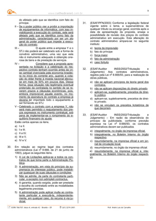 www.cathedranet.com.br
SCRN 706/707, bloco A, entrada 42 - Brasília – DF (61) 3274-2401 Prof. André Luís de Carvalho
9
do afetado pelo que se identifica com fato do
príncipe.
II – Se o poder público vier a proibir a importação
de equipamentos de informática, com isso in-
viabilizando a execução do contrato, este será
afetado pelo que se identifica como fato da
administração, caracterizado por ser um ato
geral do poder público que impede a execu-
ção do contrato.
III – O ajuste entre a empresa Y e o
STJ não poderá ser celebrado sob a forma de
convênio administrativo, uma vez que este
não é instrumento adequado à obtenção one-
rosa de bens e de prestação de serviços.
IV – Considere que a proposta apre-
sentada na licitação e a celebração do res-
pectivo contrato tenham ocorrido antes da cri-
se cambial vivenciada pela economia brasilei-
ra no início do corrente ano, quando a cota-
ção do dólar frente à moeda nacional elevou-
se em mais de 50% em poucos dias. Dessa
forma, essa situação não legitimaria eventual
pretensão da contratada no sentido de se re-
verem prazos e cláusulas econômicas, pois,
embora imprevisível aquele evento, no mo-
mento da assinatura do contrato a empresa já
deveria ter importado todo o equipamento a
ser fornecido ao STJ.
V –Celebrado o contrato com a empresa Y, não
será mais permitido o reajustamento dos pre-
ços expressos no instrumento contratual, sob
pena de implementar-se o rompimento do e-
quilíbrio financeiro do ajuste.
Estão certos apenas os itens.
a) I e II.
b) I e III.
c) II e IV.
d) III e V.
e) IV e V.
30. Em relação ao regime legal dos contratos
administrativos (Lei no
8.666, de 21 de junho de
1993), julgue os seguintes itens.
1) A Lei de Licitações aplica-se a todos os con-
tratos de que toma parte a Administração Pú-
blica.
2) A administração, em vista do princípio da su-
premacia do interesse público, pode instabili-
zar quaisquer de suas cláusulas e condições.
3) Não se admite, da parte do contratante parti-
cular, a exceptio non adimpleti contractus.
4) A garantia, quando exigida, pode ser prestada
à escolha do contratado entre as modalidades
legalmente previstas.
5) A administração pode aplicar multa ao contra-
tante particular e executá-la, independente-
mente, em qualquer caso, do recurso à via ju-
dicial.
31. (ESAF/PFN/2003) Conforme a legislação federal
vigente sobre o tema, a superveniência de
qualquer tributo ou encargo geral, ocorrida após a
data de apresentação da proposta, enseja a
possibilidade de revisão dos preços do contrato
administrativo em execução. Esta alteração do
contrato administrativo ampara-se no seguinte
instituto:
a) teoria da imprevisão
b) fato do príncipe
c) força maior
d) fato da administração
e) caso fortuito
32. (ESAF/Auditor INSS/2002/Tributação e
Julgamento) Aos contratos administrativos,
regidos pela Lei no
8.666/93, para a realização de
obras públicas,
a) não se aplicam princípios da teoria geral dos
contratos.
b) não se aplicam disposições do direito privado.
c) aplicam-se, supletivamente, preceitos de direi-
to público.
d) aplicam-se, supletivamente, preceitos de direi-
to privado.
e) não se vinculam os preceitos licitatórios de
que decorrem.
33. (ESAF/Auditor INSS/2002/Tributação e
Julgamento) – Em razão da observância do
princípio da publicidade, conforme previsão
expressa na Lei no
8.666/93, os contratos
administrativos devem ser publicados
a) integralmente, no órgão da imprensa oficial.
b) integralmente, no Boletim Interno do órgão
respectivo.
c) resumidamente, na imprensa oficial e em jor-
nal de circulação local.
d) resumidamente, no órgão da imprensa oficial.
e) resumidamente, na imprensa oficial e, inte-
gralmente, no Boletim Interno do órgão respecti-
vo.
 