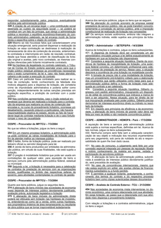 www.cathedranet.com.br
SCRN 706/707, bloco A, entrada 42 - Brasília – DF (61) 3274-2401 Prof. André Luís de Carvalho
4
responder subsidiariamente pelos prejuízos eventualmente
sofridos pela administração pública.
328 A criação de um encargo legal — uma contribuição social
destinada ao custeio da seguridade social — só poderá se
constituir em um fato do príncipe, que obriga a administração
pública a recompor o equilíbrio econômico-financeiro do con-
trato administrativo celebrado, se tal encargo incidir de forma
direta e específica sobre o objeto do contrato.
329 Mesmo se não houvesse fatos que caracterizassem uma
situação emergencial, seria possível dispensar a realização da
licitação se essa contratação se destinasse à realização de
remanescente de obra de contenção de encosta, anteriormen-
te contratada e interrompida em razão de rescisão contratual,
desde que fosse atendida a ordem de classificação da licita-
ção original e aceitas, pelo novo contratado, as mesmas con-
dições oferecidas pelo licitante inicialmente contratado.
330 Na hipótese de ilegalidade no contrato celebrado, o Tribu-
nal de Contas do Estado poderia assinalar prazo para que o
órgão público estadual adotasse as providências necessárias
para o exato cumprimento da lei e, caso não fosse atendido,
caberia a ele sustar a execução do contrato.
331 Caso um particular fosse contratado para realizar as o-
bras de contenção, tendo conhecimento da falsidade dos
motivos alegados para a dispensa de licitação, ele cometeria
crime de improbidade administrativa e poderia sofrer como
sanção, independentemente de outras sanções previstas em
legislação específica, a proibição de contratar com o poder
público.
332 Nas condições apresentadas, caso o órgão estadual en-
tendesse que deveria ser realizada a licitação para a contrata-
ção da empresa que realizaria as obras de contenção das
encostas e, no curso do procedimento licitatório, ocorresse um
desabamento, causando prejuízo a particulares, não haveria
responsabilidade objetiva do estado, devido ao fato de haver
dever legal de contratar mediante licitação e de o caso fortuito
romper o nexo de causalidade.
CESPE – Procurador do MP/TCU – 7/3/2004
No que se refere a licitações, julgue os itens a seguir.
354 Em um mesmo processo licitatório, a administração públi-
ca pode combinar as várias modalidades de licitação para o
fim de atender melhor ao interesse público.
355 O leilão, forma de licitação pública, pode ser realizado por
leiloeiro oficial ou servidor designado para tal.
356 A venda de bens produzidos por entidades da administra-
ção pública, em virtude de suas finalidades, não está sujeita a
licitação.
357 O pregão é modalidade licitatória que pode ser usada em
contratações de qualquer valor, para aquisição de bens e
serviços comuns pela administração pública federal, estadual
ou municipal.
358 Segundo a lei, a licitação é necessária para a celebração
de contratos de prestação de serviços com as organizações
sociais, qualificadas no âmbito das respectivas esferas de
governo, para atividades contempladas no contrato de gestão.
CESPE – Procurador do MP/TCU – 7/3/2004
Quanto aos bens públicos, julgue os seguintes itens.
374 A alienação de bens imóveis das sociedades de economia
mista depende de interesse público devidamente justificado,
avaliação prévia, autorização legislativa e licitação.
375 A alienação de bens imóveis da administração direta
poderá ser efetuada sem licitação nas hipóteses de investidu-
ra, entendendo-se como tal a venda, entre outras hipóteses,
aos proprietários lindeiros de área remanescente ou resultante
de obra pública que se tornar inaproveitável isoladamente.
Acerca dos serviços públicos, julgue os itens que se seguem.
388 Na alienação do controle acionário de empresa estatal
prestadora de serviço público, não se pode transferir concomi-
tantemente a concessão do serviço público, ante a imposição
constitucional de realização de licitação nas concessões.
397 Os serviços sociais autônomos, embora não integrem a
administração indireta, estão sujeitos aos princípios da licita-
ção.
CESPE – Administrador – SETEPS/PA - 14/3/2004
Acerca de licitações e contratos, julgue os itens subseqüentes.
401. A dispensa de licitação deve ser considerada um ato
administrativo vinculado porque a lei define exaustivamente as
hipóteses em que as licitações são dispensáveis.
402. Considere a seguinte situação hipotética. Diante da ocor-
rência de hipótese de inexigibilidade de licitação, uma autar-
quia federal convidou um determinado profissional para cele-
brar contrato de prestação de serviço. Nesse caso, a situação
descreve a ocorrência de uma licitação na modalidade convite.
403. A tomada de preços não é uma modalidade de licitação,
mas um procedimento pré-licitatório voltado para a elaboração
dos orçamentos que serão utilizados como base para que a
administração pública defina a forma de licitação mais ade-
quada ao contrato a ser celebrado.
404. Considere a seguinte situação hipotética. Gilberto in-
gressou com pedido administrativo, impugnando um dispositi-
vo de edital de concorrência pública que indicava a marca do
bem a ser adquirido. Nessa situação, para ter direito de ter
sua impugnação analisada pelo poder público, Gilberto precisa
demonstrar ter interesse econômico direto ou indireto no resul-
tado da licitação.
405. Em respeito aos princípios da eficiência e da economici-
dade, a alienação de bens imóveis de grande valor deve ser
feita por meio de leilão e não mediante concorrência pública.
CESPE – ADMINISTRADOR – HEMOPA - Pará – 17/3/2004
A aquisição de bens e serviços pela administração pública
está sujeita a normas específicas, definidas em lei. Acerca de
tais normas, julgue os itens subseqüentes.
430. Nenhuma compra será feita sem a adequada caracteri-
zação de seu objeto e indicação dos recursos orçamentários
para seu pagamento, sob pena de nulidade do ato e respon-
sabilidade de quem lhe tiver dado causa.
431. No caso de concurso, o julgamento será feito por uma
comissão especial integrada por pessoas de reputação ilibada
e notório conhecimento da matéria em exame, vedada a
participação de servidores públicos.
432. A alienação de bens da administração pública, subordi-
nada à existência de interesse público devidamente justifica-
do, será precedida de avaliação.
433. No caso de concorrências internacionais, mesmo que
não esteja explícito em edital, são aceitas ofertas de financia-
mentos subsidiados ou a fundo perdido.
434. É permitido a qualquer licitante, gratuitamente, o conhe-
cimento dos termos do contrato e do respectivo processo
licitatório bem como cópias autenticadas desses documentos.
CESPE – Analista de Controle Externo - TCU – 21/3/2004
454 Nas sociedades de economia mista interventoras no do-
mínio econômico, uma compra relacionada com sua atividade-
fim exige licitação, ao passo que a relacionada com sua ativi-
dade meio dispensa o procedimento licitatório.
Com relação a licitações e a contratos administrativos, julgue
os itens a seguir.
 