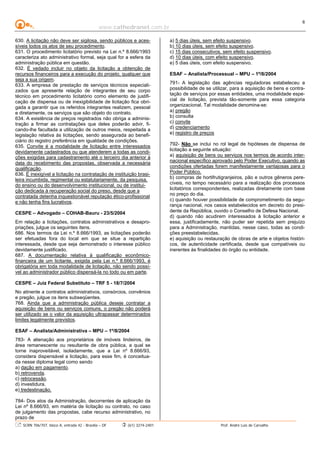 www.cathedranet.com.br
SCRN 706/707, bloco A, entrada 42 - Brasília – DF (61) 3274-2401 Prof. André Luís de Carvalho
6
630. A licitação não deve ser sigilosa, sendo públicos e aces-
síveis todos os atos de seu procedimento.
631. O procedimento licitatório previsto na Lei n.º 8.666/1993
caracteriza ato administrativo formal, seja qual for a esfera da
administração pública em questão.
632. É vedado incluir no objeto da licitação a obtenção de
recursos financeiros para a execução do projeto, qualquer que
seja a sua origem.
633. A empresa de prestação de serviços técnicos especiali-
zados que apresente relação de integrantes de seu corpo
técnico em procedimento licitatório como elemento de justifi-
cação de dispensa ou de inexigibilidade de licitação fica obri-
gada a garantir que os referidos integrantes realizem, pessoal
e diretamente, os serviços que são objeto do contrato.
634. A existência de preços registrados não obriga a adminis-
tração a firmar as contratações que deles poderão advir, fi-
cando-lhe facultada a utilização de outros meios, respeitada a
legislação relativa às licitações, sendo assegurada ao benefi-
ciário do registro preferência em igualdade de condições.
635. Convite é a modalidade de licitação entre interessados
devidamente cadastrados ou que atenderem a todas as condi-
ções exigidas para cadastramento até o terceiro dia anterior à
data do recebimento das propostas, observada a necessária
qualificação.
636. É inexigível a licitação na contratação de instituição brasi-
leira incumbida, regimental ou estatutariamente, da pesquisa,
do ensino ou do desenvolvimento institucional, ou de institui-
ção dedicada à recuperação social do preso, desde que a
contratada detenha inquestionável reputação ético-profissional
e não tenha fins lucrativos.
CESPE – Advogado – COHAB-Bauru - 23/5/2004
Em relação a licitações, contratos administrativos e desapro-
priações, julgue os seguintes itens.
686. Nos termos da Lei n.º 8.666/1993, as licitações poderão
ser efetuadas fora do local em que se situe a repartição
interessada, desde que seja demonstrado o interesse público
devidamente justificado.
687. A documentação relativa à qualificação econômico-
financeira de um licitante, exigida pela Lei n.º 8.666/1993, é
obrigatória em toda modalidade de licitação, não sendo possí-
vel ao administrador público dispensá-la no todo ou em parte.
CESPE – Juiz Federal Substituto – TRF 5 - 18/7/2004
No atinente a contratos administrativos, consórcios, convênios
e pregão, julgue os itens subseqüentes.
768. Ainda que a administração pública deseje contratar a
aquisição de bens ou serviços comuns, o pregão não poderá
ser utilizado se o valor da aquisição ultrapassar determinados
limites legalmente previstos.
ESAF – Analista/Administrativa – MPU – 1º/8/2004
783- A alienação aos proprietários de imóveis lindeiros, de
área remanescente ou resultante de obra pública, a qual se
torne inaproveitável, isoladamente, que a Lei nº 8.666/93,
considera dispensável a licitação, para esse fim, é conceitua-
da nesse diploma legal como sendo
a) dação em pagamento.
b) retrovenda.
c) retrocessão.
d) investidura.
e) tredestinação.
784- Dos atos da Administração, decorrentes de aplicação da
Lei nº 8.666/93, em matéria de licitação ou contrato, no caso
de julgamento das propostas, cabe recurso administrativo, no
prazo de
a) 5 dias úteis, sem efeito suspensivo.
b) 10 dias úteis, sem efeito suspensivo.
c) 15 dias consecutivos, sem efeito suspensivo.
d) 10 dias úteis, com efeito suspensivo.
e) 5 dias úteis, com efeito suspensivo.
ESAF – Analista/Processual – MPU – 1º/8/2004
791- A legislação das agências reguladoras estabeleceu a
possibilidade de se utilizar, para a aquisição de bens e contra-
tação de serviços por essas entidades, uma modalidade espe-
cial de licitação, prevista tão-somente para essa categoria
organizacional. Tal modalidade denomina-se:
a) pregão
b) consulta
c) convite
d) credenciamento
e) registro de preços
792- Não se inclui no rol legal de hipóteses de dispensa de
licitação a seguinte situação:
a) aquisição de bens ou serviços nos termos de acordo inter-
nacional específico aprovado pelo Poder Executivo, quando as
condições ofertadas forem manifestamente vantajosas para o
Poder Público.
b) compras de hortifrutigranjeiros, pão e outros gêneros pere-
cíveis, no tempo necessário para a realização dos processos
licitatórios correspondentes, realizadas diretamente com base
no preço do dia.
c) quando houver possibilidade de comprometimento da segu-
rança nacional, nos casos estabelecidos em decreto do presi-
dente da República, ouvido o Conselho de Defesa Nacional.
d) quando não acudirem interessados à licitação anterior e
essa, justificadamente, não puder ser repetida sem prejuízo
para a Administração, mantidas, nesse caso, todas as condi-
ções preestabelecidas.
e) aquisição ou restauração de obras de arte e objetos históri-
cos, de autenticidade certificada, desde que compatíveis ou
inerentes às finalidades do órgão ou entidade.
 
