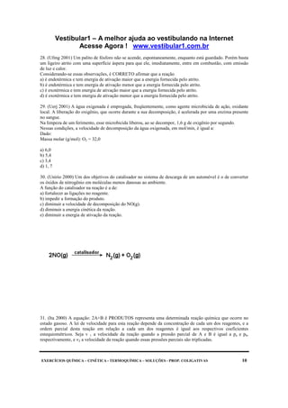 Vestibular1 – A melhor ajuda ao vestibulando na Internet
Acesse Agora ! www.vestibular1.com.br
EXERCÍCIOS QUÍMICA – CINÉTICA - TERMOQUÍMICA – SOLUÇÕES - PROP. COLIGATIVAS 10
28. (Ufmg 2001) Um palito de fósforo não se acende, espontaneamente, enquanto está guardado. Porém basta
um ligeiro atrito com uma superfície áspera para que ele, imediatamente, entre em combustão, com emissão
de luz e calor.
Considerando-se essas observações, é CORRETO afirmar que a reação
a) é endotérmica e tem energia de ativação maior que a energia fornecida pelo atrito.
b) é endotérmica e tem energia de ativação menor que a energia fornecida pelo atrito.
c) é exotérmica e tem energia de ativação maior que a energia fornecida pelo atrito.
d) é exotérmica e tem energia de ativação menor que a energia fornecida pelo atrito.
29. (Uerj 2001) A água oxigenada é empregada, freqüentemente, como agente microbicida de ação, oxidante
local. A liberação do oxigênio, que ocorre durante a sua decomposição, é acelerada por uma enzima presente
no sangue.
Na limpeza de um ferimento, esse microbicida liberou, ao se decompor, 1,6 g de oxigênio por segundo.
Nessas condições, a velocidade de decomposição da água oxigenada, em mol/min, é igual a:
Dado:
Massa molar (g/mol): O2 = 32,0
a) 6,0
b) 5,4
c) 3,4
d) 1, 7
30. (Unirio 2000) Um dos objetivos do catalisador no sistema de descarga de um automóvel é o de converter
os óxidos de nitrogênio em moléculas menos danosas ao ambiente.
A função do catalisador na reação é a de:
a) fortalecer as ligações no reagente.
b) impedir a formação do produto.
c) diminuir a velocidade de decomposição do NO(g).
d) diminuir a energia cinética da reação.
e) diminuir a energia de ativação da reação.
31. (Ita 2000) A equação: 2A+B ë PRODUTOS representa uma determinada reação química que ocorre no
estado gasoso. A lei de velocidade para esta reação depende da concentração de cada um dos reagentes, e a
ordem parcial desta reação em relação a cada um dos reagentes é igual aos respectivos coeficientes
estequiométricos. Seja v 1 a velocidade da reação quando a pressão parcial de A e B é igual a pa e pb,
respectivamente, e v2 a velocidade da reação quando essas pressões parciais são triplicadas.
 