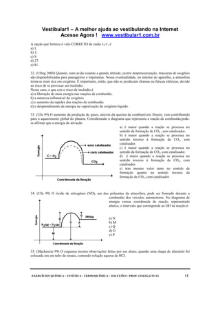 Vestibular1 – A melhor ajuda ao vestibulando na Internet
Acesse Agora ! www.vestibular1.com.br
EXERCÍCIOS QUÍMICA – CINÉTICA - TERMOQUÍMICA – SOLUÇÕES - PROP. COLIGATIVAS 11
A opção que fornece o valo CORRETO da razão v2/v1 é
a) 1.
b) 3.
c) 9.
d) 27.
e) 81.
32. (Ufmg 2000) Quando, num avião voando a grande altitude, ocorre despressurização, máscaras de oxigênio
são disponibilizadas para passageiros e tripulantes. Nessa eventualidade, no interior do aparelho, a atmosfera
torna-se mais rica em oxigênio. É importante, então, que não se produzam chamas ou faíscas elétricas, devido
ao risco de se provocar um incêndio.
Nesse caso, o que cria o risco de incêndio é
a) a liberação de mais energia nas reações de combustão.
b) a natureza inflamável do oxigênio.
c) o aumento da rapidez das reações de combustão.
d) o desprendimento de energia na vaporização do oxigênio líquido.
33. (Ufu 99) O aumento da produção de gases, através da queima de combustíveis fósseis, vem contribuindo
para o aquecimento global do planeta. Considerando o diagrama que representa a reação de combustão,pode-
se afirmar que a energia de ativação
a) é maior quando a reação se processa no
sentido da formação de CO2 , sem catalisador.
b) é maior quando a reação se processa no
sentido inverso à formação de CO2, sem
catalisador.
c) é maior quando a reação se processa no
sentido da formação de CO2, com catalisador.
d) é maior quando a reação se processa no
sentido inverso à formação de CO2, com
catalisador.
e) tem mesmo valor tanto no sentido de
formação quanto no sentido inverso da
formação de CO2, com catalisador.
34. (Ufu 99) O óxido de nitrogênio (NO), um dos poluentes da atmosfera, pode ser formado durante a
combustão dos veículos automotores. No diagrama de
energia versus coordenada de reação, representado
abaixo, o intervalo que corresponde ao DH da reação é:
a) N
b) M
c) Q
d) O
e) P
35. (Mackenzie 99) O esquema mostra observações feitas por um aluno, quando uma chapa de alumínio foi
colocada em um tubo de ensaio, contendo solução aquosa de HCl.
 