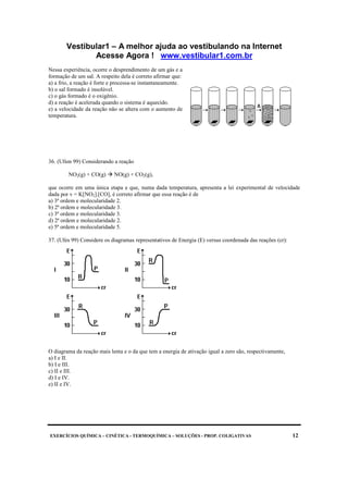 Vestibular1 – A melhor ajuda ao vestibulando na Internet
Acesse Agora ! www.vestibular1.com.br
EXERCÍCIOS QUÍMICA – CINÉTICA - TERMOQUÍMICA – SOLUÇÕES - PROP. COLIGATIVAS 12
Nessa experiência, ocorre o desprendimento de um gás e a
formação de um sal. A respeito dela é correto afirmar que:
a) a frio, a reação é forte e processa-se instantaneamente.
b) o sal formado é insolúvel.
c) o gás formado é o oxigênio.
d) a reação é acelerada quando o sistema é aquecido.
e) a velocidade da reação não se altera com o aumento de
temperatura.
36. (Ufsm 99) Considerando a reação
NO2(g) + CO(g) NO(g) + CO2(g),
que ocorre em uma única etapa e que, numa dada temperatura, apresenta a lei experimental de velocidade
dada por v = K[NO2].[CO], é correto afirmar que essa reação é de
a) 3ª ordem e molecularidade 2.
b) 2ª ordem e molecularidade 3.
c) 3ª ordem e molecularidade 3.
d) 2ª ordem e molecularidade 2.
e) 5ª ordem e molecularidade 5.
37. (Ufes 99) Considere os diagramas representativos de Energia (E) versus coordenada das reações (cr):
O diagrama da reação mais lenta e o da que tem a energia de ativação igual a zero são, respectivamente,
a) I e II.
b) I e III.
c) II e III.
d) I e IV.
e) II e IV.
 