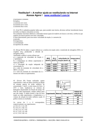 Vestibular1 – A melhor ajuda ao vestibulando na Internet
Acesse Agora ! www.vestibular1.com.br
EXERCÍCIOS QUÍMICA – CINÉTICA - TERMOQUÍMICA – SOLUÇÕES - PROP. COLIGATIVAS 14
a) permanece constante.
b) triplica.
c) aumenta seis vezes.
d) aumenta nove vezes.
e) aumenta doze vezes.
41. (Uerj 99) A sabedoria popular indica que, para acender uma lareira, devemos utilizar inicialmente lascas
de lenha e só depois colocarmos as toras.
Em condições reacionais idênticas e utilizando massas iguais de madeira em lascas e em toras, verifica-se que
madeira em lascas queima com mais velocidade.
O fator determinante, para essa maior velocidade da reação, é o aumento da:
a) pressão
b) temperatura
c) concentração
d) superfície de contato
42. (Pucsp 99) Os dados a seguir referem-se a cinética da reação entre o monóxido de nitrogênio (NO) e o
oxigênio (O2), produzindo o dióxido de
nitrogênio (NO2).
Analisando a tabela é correto afirmar que
a) a expressão da velocidade da reação é
v=k[NO][O2].
b) a temperatura no último experimento é
maior que 400°C.
c) a velocidade da reação independe da
concentração O2.
d) o valor da constante de velocidade (k) a
400°C é 1L/mol.
e) o valor da constante de velocidade (k) é o
mesmo em todos os experimentos.
43. (Fuvest 99) Foram realizados quatro
experimentos. Cada um deles consistiu na adição
de solução aquosa de ácido sulfúrico de
concentração 1 mol/L a certa massa de ferro. A
25°C e 1atm, mediram-se os volumes de
hidrogênio desprendido em função do tempo. No
final de cada experimento, sempre sobrou ferro
que não reagiu. A tabela mostra o tipo de ferro
usado em cada experimento, a temperatura e o
volume da solução de ácido sulfúrico usado. O
gráfico mostra os resultados.
As curvas de 1 a 4 correspondem,
respectivamente, aos experimentos.
a) 1-D; 2-C; 3-A; 4-B
b) 1-D; 2-C; 3-B; 4-A
c) 1-B; 2-A; 3-C; 4-D
d) 1-C; 2-D; 3-A; 4-B
e) 1-C; 2-D; 3-B; 4-A
 