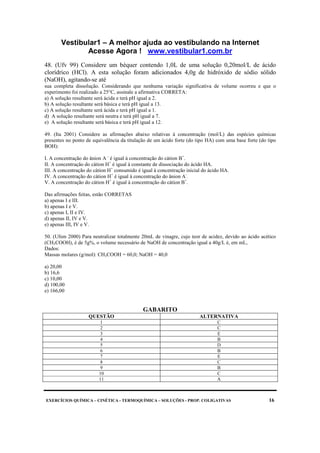 Vestibular1 – A melhor ajuda ao vestibulando na Internet
Acesse Agora ! www.vestibular1.com.br
EXERCÍCIOS QUÍMICA – CINÉTICA - TERMOQUÍMICA – SOLUÇÕES - PROP. COLIGATIVAS 16
48. (Ufv 99) Considere um béquer contendo 1,0L de uma solução 0,20mol/L de ácido
clorídrico (HCl). A esta solução foram adicionados 4,0g de hidróxido de sódio sólido
(NaOH), agitando-se até
sua completa dissolução. Considerando que nenhuma variação significativa de volume ocorreu e que o
experimento foi realizado a 25°C, assinale a afirmativa CORRETA:
a) A solução resultante será ácida e terá pH igual a 2.
b) A solução resultante será básica e terá pH igual a 13.
c) A solução resultante será ácida e terá pH igual a 1.
d) A solução resultante será neutra e terá pH igual a 7.
e) A solução resultante será básica e terá pH igual a 12.
49. (Ita 2001) Considere as afirmações abaixo relativas à concentração (mol/L) das espécies químicas
presentes no ponto de equivalência da titulação de um ácido forte (do tipo HA) com uma base forte (do tipo
BOH):
I. A concentração do ânion A -
é igual à concentração do cátion B+
.
II. A concentração do cátion H+
é igual à constante de dissociação do ácido HA.
III. A concentração do cátion H+
consumido é igual à concentração inicial do ácido HA.
IV. A concentração do cátion H+
é igual à concentração do ânion A-
.
V. A concentração do cátion H+
é igual à concentração do cátion B+
.
Das afirmações feitas, estão CORRETAS
a) apenas I e III.
b) apenas I e V.
c) apenas I, II e IV.
d) apenas II, IV e V.
e) apenas III, IV e V.
50. (Ufsm 2000) Para neutralizar totalmente 20mL de vinagre, cujo teor de acidez, devido ao ácido acético
(CH3COOH), é de 5g%, o volume necessário de NaOH de concentração igual a 40g/L é, em mL,
Dados:
Massas molares (g/mol): CH3COOH = 60,0; NaOH = 40,0
a) 20,00
b) 16,6
c) 10,00
d) 100,00
e) 166,00
GABARITO
QUESTÃO ALTERNATIVA
1 C
2 C
3 E
4 B
5 D
6 B
7 E
8 C
9 B
10 C
11 A
 