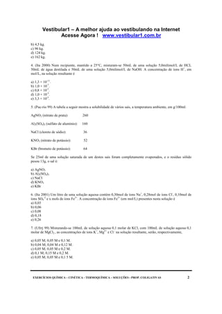 Vestibular1 – A melhor ajuda ao vestibulando na Internet
Acesse Agora ! www.vestibular1.com.br
EXERCÍCIOS QUÍMICA – CINÉTICA - TERMOQUÍMICA – SOLUÇÕES - PROP. COLIGATIVAS 2
b) 4,5 kg.
c) 96 kg.
d) 124 kg.
e) 162 kg.
4. (Ita 2000) Num recipiente, mantido a 25°C, misturam-se 50mL de uma solução 5,0milimol/L de HCL
50mL de água destilada e 50mL de uma solução 5,0milimol/L de NaOH. A concentração de íons H+
, em
mol/L, na solução resultante é
a) 1,3 × 10-11
.
b) 1,0 × 10-7
.
c) 0,8 × 10-3
.
d) 1,0 × 10-3
.
e) 3,3 × 10-3
.
5. (Puc-rio 99) A tabela a seguir mostra a solubilidade de vários sais, a temperatura ambiente, em g/100ml:
AgNO3 (nitrato de prata): 260
Al2(SO4)3 (sulfato de alumínio): 160
NaCl (cloreto de sódio): 36
KNO3 (nitrato de potássio): 52
KBr (brometo de potássio): 64
Se 25ml de uma solução saturada de um destes sais foram completamente evaporados, e o resíduo sólido
pesou 13g, o sal é:
a) AgNO3
b) Al2(SO4)3
c) NaCl
d) KNO3
e) KBr
6. (Ita 2001) Um litro de uma solução aquosa contém 0,30mol de íons Na+
, 0,28mol de íons Cl-
, 0,10mol de
íons SO4
-2
e x mols de íons Fe3+
. A concentração de íons Fe3+
(em mol/L) presentes nesta solução é
a) 0,03
b) 0,06
c) 0,08
d) 0,18
e) 0,26
7. (Ufrrj 99) Misturando-se 100mL de solução aquosa 0,1 molar de KCl, com 100mL de solução aquosa 0,1
molar de MgCl2 , as concentrações de íons K+
, Mg2+
e Cl -
na solução resultante, serão, respectivamente,
a) 0,05 M; 0,05 M e 0,1 M.
b) 0,04 M; 0,04 M e 0,12 M.
c) 0,05 M; 0,05 M e 0,2 M.
d) 0,1 M; 0,15 M e 0,2 M.
e) 0,05 M; 0,05 M e 0,1 5 M.
 