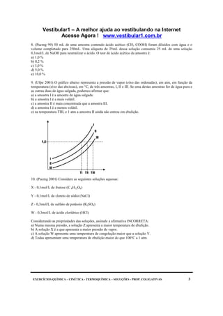 Vestibular1 – A melhor ajuda ao vestibulando na Internet
Acesse Agora ! www.vestibular1.com.br
EXERCÍCIOS QUÍMICA – CINÉTICA - TERMOQUÍMICA – SOLUÇÕES - PROP. COLIGATIVAS 3
8. (Pucmg 99) 50 mL de uma amostra contendo ácido acético (CH3 COOH) foram diluídos com água e o
volume completado para 250mL. Uma alíquota de 25mL dessa solução consumiu 25 mL de uma solução
0,1mol/L de NaOH para neutralizar o ácido. O teor de ácido acético da amostra é:
a) 1,0 %
b) 0,2 %
c) 3,0 %
d) 5,0 %
e) 10,0 %
9. (Ufpe 2001) O gráfico abaixo representa a pressão de vapor (eixo das ordenadas), em atm, em função da
temperatura (eixo das abcissas), em °C, de três amostras, I, II e III. Se uma destas amostras for de água pura e
as outras duas de água salgada, podemos afirmar que:
a) a amostra I é a amostra de água salgada.
b) a amostra I é a mais volátil.
c) a amostra II é mais concentrada que a amostra III.
d) a amostra I é a menos volátil.
e) na temperatura TIII, e 1 atm a amostra II ainda não entrou em ebulição.
10. (Pucmg 2001) Considere as seguintes soluções aquosas:
X - 0,1mol/L de frutose (C 6H12O6)
Y - 0,1mol/L de cloreto de sódio (NaCl)
Z - 0,3mol/L de sulfato de potássio (K2SO4)
W - 0,3mol/L de ácido clorídrico (HCl)
Considerando as propriedades das soluções, assinale a afirmativa INCORRETA:
a) Numa mesma pressão, a solução Z apresenta a maior temperatura de ebulição.
b) A solução X é a que apresenta a maior pressão de vapor.
c) A solução W apresenta uma temperatura de congelação maior que a solução Y.
d) Todas apresentam uma temperatura de ebulição maior do que 100°C a 1 atm.
 