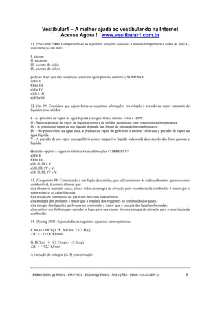Vestibular1 – A melhor ajuda ao vestibulando na Internet
Acesse Agora ! www.vestibular1.com.br
EXERCÍCIOS QUÍMICA – CINÉTICA - TERMOQUÍMICA – SOLUÇÕES - PROP. COLIGATIVAS 4
11. (Puccamp 2000) Comparando-se as seguintes soluções aquosas, à mesma temperatura e todas de IGUAL
concentração em mol/L:
I. glicose
II. sacarose
III. cloreto de sódio
IV. cloreto de cálcio
pode-se dizer que são isotônicas (exercem igual pressão osmótica) SOMENTE
a) I e II
b) I e III
c) I e IV
d) II e III
e) III e IV
12. (Ita 99) Considere que sejam feitas as seguintes afirmações em relação à pressão de vapor saturante de
líquidos e/ou sólidos:
I - As pressões de vapor da água líquida e do gelo têm o mesmo valor a -10°C.
II - Tanto a pressão de vapor de líquidos como a de sólidos aumentam com o aumento da temperatura.
III - A pressão de vapor de um líquido depende das forças de interação intermoleculares.
IV - No ponto triplo da água pura, a pressão de vapor do gelo tem o mesmo valor que a pressão de vapor da
água líquida.
V - A pressão de um vapor em equilíbrio com o respectivo líquido independe da extensão das fases gasosas e
líquida.
Qual das opções a seguir se refere a todas afirmações CORRETAS?
a) I e II.
b) I e IV.
c) I, II, III e V.
d) II, III, IV e V.
e) I, II, III, IV e V.
13. (Cesgranrio 98) Com relação a um fogão de cozinha, que utiliza mistura de hidrocarbonetos gasosos como
combustível, é correto afirmar que:
a) a chama se mantém acesa, pois o valor da energia de ativação para ocorrência da combustão é maior que o
valor relativo ao calor liberado.
b) a reação de combustão do gás é um processo endotérmico.
c) a entalpia dos produtos é maior que a entalpia dos reagentes na combustão dos gases.
d) a energia das ligações quebradas na combustão é maior que a energia das ligações formadas.
e) se utiliza um fósforo para acender o fogo, pois sua chama fornece energia de ativação para a ocorrência da
combustão.
14. (Pucmg 2001) Sejam dadas as seguintes equações termoquímicas:
I. Na(s) + HCl(g) NaCl(s) + 1/2 H2(g)
H = - 318,8 kJ/mol
II. HCl(g) 1/2 Cl2(g) + 1/2 H2(g)
H = + 92,3 kJ/mol
A variação de entalpia ( H) para a reação:
 