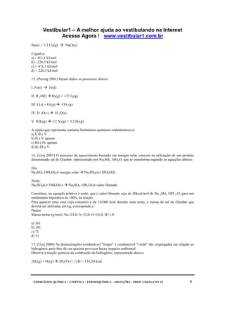 Vestibular1 – A melhor ajuda ao vestibulando na Internet
Acesse Agora ! www.vestibular1.com.br
EXERCÍCIOS QUÍMICA – CINÉTICA - TERMOQUÍMICA – SOLUÇÕES - PROP. COLIGATIVAS 5
Na(s) + 1/2 Cl2(g) NaCl(s)
é igual a:
a) - 411,1 kJ/mol
b) - 226,5 kJ/mol
c) + 411,1 kJ/mol
d) + 226,5 kJ/mol
15. (Pucmg 2001) Sejam dados os processos abaixo:
I. Fe(s) Fe(l)
II. H 2O(l) H2(g) + 1/2 O2(g)
III. C(s) + O2(g) CO2 (g)
IV. H 2O(v) H 2O(s)
V. NH3(g) 1/2 N2(g) + 3/2 H2(g)
A opção que representa somente fenômenos químicos endotérmicos é:
a) I, II e V
b) II e V apenas
c) III e IV apenas
d) II, III e V
16. (Uerj 2001) O processo de aquecimento baseado em energia solar consiste na utilização de um produto
denominado sal de Glauber, representado por Na2SO4.10H2O, que se transforma segundo as equações abaixo:
Dia:
Na2SO4.10H2O(s)+energia solar Na2SO4(s)+10H2O(l)
Noite:
Na2SO4(s)+10H2O(v) Na2SO4.10H2O(s)+calor liberado
Considere, na equação relativa à noite, que o calor liberado seja de 20kcal/mol de Na 2SO4.10H 2 O, para um
rendimento hipotético de 100% da reação.
Para aquecer uma casa cujo consumo é de 10.000 kcal durante uma noite, a massa de sal de Glauber que
deverá ser utilizada, em kg, corresponde a:
Dados:
Massa molar (g/mol): Na=23,0; S=32,0; O=16,0; H=1,0
a) 161
b) 101
c) 71
d) 51
17. (Uerj 2000) As denominações combustível "limpo" e combustível "verde" são empregadas em relação ao
hidrogênio, pelo fato de sua queima provocar baixo impacto ambiental.
Observe a reação química da combustão do hidrogênio, representada abaixo:
2H2(g) + O2(g) 2H2O (v) H= -116,24 kcal
 
