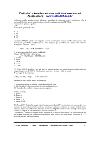 Vestibular1 – A melhor ajuda ao vestibulando na Internet
Acesse Agora ! www.vestibular1.com.br
EXERCÍCIOS QUÍMICA – CINÉTICA - TERMOQUÍMICA – SOLUÇÕES - PROP. COLIGATIVAS 6
Utilizando os dados acima e supondo suficiente a quantidade de oxigênio, é possível estabelecer o valor da
massa de hidrogênio que, ao ser queimada, produzirá energia equivalente a 232,48 kcal.
Esse valor, em gramas, é igual a:
Dado
Massa molar (g/mol): H2 = 2,0
a) 2,0
b) 4,0
c) 6,0
d) 8,0
18. (Unirio 2000) Os soldados em campanha aquecem suas refeições prontas, contidas dentro de uma bolsa
plástica com água. Dentro desta bolsa existe o metal magnésio, que se combina com a água e forma hidróxido
de magnésio, conforme a reação:
Mg (s) + 2 H2O(l) Mg(OH)2 (s) + H2 (g)
A variação de entalpia desta reação, em kJ/mol, é:
(Dados: H°f H 2O (l) = -285,8 kJ/mol
H°f Mg(OH)2 (s) = -924,5 kJ/mol )
a) -1.496,1
b) -638,7
c) -352,9
d) +352,9
e) +1.496,1
19. (Ufsm 2000) O acetileno é um gás que, ao queimar, produz uma chama luminosa, alcançando uma
temperatura ao redor de 3000°C. É utilizado em maçaricos e no corte e solda de metais.
A sua reação de decomposição é
C2H2(g) 2C(s) + H2(g) H = -226kJ.mol-1
Baseando-se nessa reação, analise as afirmativas:
I. Invertendo o sentido da equação, o sinal da entalpia não varia
II. Há liberação de calor, constituindo-se numa reação exotérmica
III. A entalpia dos produtos é menor que a dos reagentes.
Está(ão) correta(s)
a) apenas I.
b) apenas II.
c) apenas III.
d) apenas I e II.
e) apenas II e III.
20. (Pucsp 2000) Desde a Revolução Industrial, a concentração de CO2 na atmosfera vem aumentando, como
resultado da queima de combustíveis fósseis, em grande escala, para produção de energia. A tabela abaixo
apresenta alguns dos combustíveis utilizados em veículos. O poder calorífico indica a energia liberada pela
combustão completa de uma determinada massa de combustível.
Considerando a combustão completa desses combustíveis, é possível calcular a taxa de energia liberada por
mol de CO2 produzido. Os combustíveis que liberam mais energia, para uma mesma quantidade de CO2‚
produzida, são, em ordem decrescente,
 