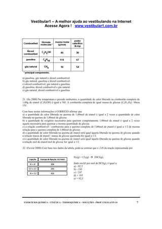 Vestibular1 – A melhor ajuda ao vestibulando na Internet
Acesse Agora ! www.vestibular1.com.br
EXERCÍCIOS QUÍMICA – CINÉTICA - TERMOQUÍMICA – SOLUÇÕES - PROP. COLIGATIVAS 7
a) gasolina, gás natural e álcool combustível.
b) gás natural, gasolina e álcool combustível.
c) álcool combustível, gás natural e gasolina.
d) gasolina, álcool combustível e gás natural.
e) gás natural, álcool combustível e gasolina.
21. (Ita 2000) Na temperatura e pressão ambientes, a quantidade de calor liberada na combustão completa de
1,00g de etanol (C2H5OH) é igual a 30J. A combustão completa de igual massa de glicose (C6H12O6) libera
15J.
Com base nestas informações é CORRETO afirmar que
a) a quantidade de calor liberada na queima de 1,00mol de etanol é igual a 2 vezes a quantidade de calor
liberada na queima de 1,00mol de glicose.
b) a quantidade de oxigênio necessária para queimar completamente 1,00mol de etanol é igual a 2 vezes
aquela necessária para queimar a mesma quantidade de glicose.
c) a relação combustível / comburente para a queima completa de 1,00mol de etanol é igual a 1/2 da mesma
relação para a queima completa de 1,00mol de glicose.
d) a quantidade de calor liberada na queima de etanol será igual àquela liberada na queima de glicose quando
a relação massa de etanol / massa de glicose queimada for igual a 1/2.
e) a quantidade de calor liberada na queima de etanol será igual àquela liberada na queima de glicose quando
a relação mol de etanol/mol de glicose for igual a 1/2.
22. (Fuvest 2000) Com base nos dados da tabela, pode-se estimar que o H da reação representada por
H2(g) + Cl2(g) 2HCl(g),
dado em kJ por mol de HCl(g), é igual a:
a) - 92,5
b) - 185
c) - 247
d) + 185
e) + 92,5
 