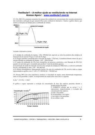 Vestibular1 – A melhor ajuda ao vestibulando na Internet
Acesse Agora ! www.vestibular1.com.br
EXERCÍCIOS QUÍMICA – CINÉTICA - TERMOQUÍMICA – SOLUÇÕES - PROP. COLIGATIVAS 8
23. (Ufc 2001) Os constantes aumentos dos preços dos combustíveis convencionais dos veículos automotores
têm motivado a utilização do gás natural (CH4) como combustível alternativo. Analise o gráfico abaixo, que
ilustra as variações de entalpia para a combustão do metano.
Assinale a alternativa correta.
a) A entalpia de combustão do metano, Hc=-890,4kJ/mol, equivale ao valor da somatória das entalpias de
formação de um mol de CO2(g) e 2 mols de H 2O(g).
b) A energia calorífica consumida para a ativação da reação, 175kJ/mol, é consideravelmente menor do que a
energia liberada na combustão do metano, H= - 890,4 kJ/mol.
c) A reação de combustão do CH4 bem exemplifica um processo exotérmico, com liberação de 965,4 kJ,
quando um mol deste gás é consumido para produzir 3 mols de produtos gasosos.
d) A formação do estado de transição envolve uma variação de entalpia de 100kJ/mol, e o calor de combustão
do CH4 corresponde ao valor, H= - 965,4kJ/mol
e) O cálculo termodinâmico rigorosamente correto, do calor de combustão do CH4 envolve todas as etapas
representadas no gráfico, isto é: H=(-75+100-965,4)= - 940,4kJ/mol
24. (Pucmg 2001) Em uma experiência, estuda-se a velocidade de reação, numa determinada temperatura,
entre os íons persulfato e iodeto. A estequiometria da reação entre esses íons é a seguinte:
S 2O8
-2
+ 2 I I2 + 2 SO4
2-
O gráfico a seguir representa a evolução da concentração de duas das espécies presentes durante o
acontecimento da reação.
É CORRETO afirmar que as curvas 1 e 2
representam, respectivamente, a evolução das
concentrações das espécies:
a) iodo e íon sulfato.
b) íon persulfato e íon iodeto.
c) íon iodeto e íon persulfato.
d) íon sulfato e iodo.
 