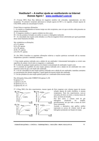 Vestibular1 – A melhor ajuda ao vestibulando na Internet
Acesse Agora ! www.vestibular1.com.br
EXERCÍCIOS QUÍMICA – CINÉTICA - TERMOQUÍMICA – SOLUÇÕES - PROP. COLIGATIVAS 9
25. (Vunesp 2001) Duas fitas idênticas de magnésio metálico são colocadas, separadamente, em dois
recipientes. No primeiro recipiente adicionou-se solução aquosa de HCl e, no segundo, solução aquosa de
CH3COOH, ambas de concentração 0,1mol/L.
Foram feitas as seguintes afirmações:
I - As reações se completarão ao mesmo tempo nos dois recipientes, uma vez que os ácidos estão presentes na
mesma concentração.
II - O magnésio metálico é o agente oxidante nos dois casos.
III - Um dos produtos formados em ambos os casos é o hidrogênio molecular.
IV - As velocidades das reações serão afetadas se as fitas de magnésio forem substituídas por igual quantidade
deste metal finamente dividido.
São verdadeiras as afirmações:
a) I e II, apenas.
b) II e III, apenas.
c) I e III, apenas.
d) III e IV, apenas.
e) II, III e IV, apenas.
26. (Ita 2001) Considere as seguintes afirmações relativas a reações químicas ocorrendo sob as mesmas
temperatura e pressão e mantidas constantes.
I. Uma reação química realizada com a adição de um catalisador é denominada heterogênea se existir uma
superfície de contato visível entre os reagentes e o catalisador.
II. A ordem de qualquer reação química em relação à concentração do catalisador é igual a zero.
III. A constante de equilíbrio de uma reação química realizada com a adição de um catalisador tem valor
numérico maior do que o da reação não catalisada.
IV. A lei de velocidade de uma reação química realizada com a adição de um catalisador, mantidas constantes
as concentrações dos demais reagentes, é igual àquela da mesma reação não catalisada.
V. Um dos produtos de uma reação química pode ser o catalisador desta mesma reação.
Das afirmações feitas,estão CORRETAS) apenas I e III.
b) apenas I e V.
c) apenas I, II e IV.
d) apenas II, IV e V.
e) apenas III, IV e V.
27. (Ufmg 2001) Em dois experimentos, massas iguais de ferro reagiram com volumes iguais da mesma
solução aquosa de ácido clorídrico, à mesma
temperatura. Num dos experimentos, usou-se
uma placa de ferro; no outro, a mesma massa de
ferro, na forma de limalha.
Nos dois casos, o volume total de gás
hidrogênio produzido foi medido,
periodicamente, até que toda a massa de ferro
fosse consumida.
Assinale a alternativa cujo gráfico melhor
representa as curvas do volume total do gás
hidrogênio produzido em função do tempo.
 