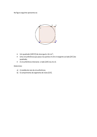 Na figura seguinte apresenta-
• Um quadrado ሾ‫ܦܥܤܣ‬
• Uma circunferência que passa nos pontos
quadrado;
• A circunferência intersecta o lado
Determine:
a) A medida do raio da circunferência;
b) O comprimento do segmento de recta
-se:
‫ܦܥܤܣ‬ሿ de área igual a 16 ܿ݉ଶ
;
circunferência que passa nos pontos A e B e é tangente ao lado ሾ
circunferência intersecta o lado ሾ‫ܤܣ‬ሿ nos A e G.
medida do raio da circunferência;
comprimento do segmento de recta ሾ‫ܦܩ‬ሿ.
ሾ‫ܥܦ‬ሿ do
 