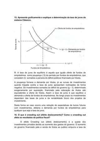 15. Apresente graficamente e explique a determinação da taxa de juros do
sistema Clássico.
R: A taxa de juros de equilíbrio é aquela que iguala oferta de fundos de
empréstimos como poupança ( S) do período por fundos de empréstimos, que
consistem (I) somados a parceria do déficit públicos financiado por títulos.
A poupança fornece a demanda por títulos, já as curvas de investimentos
quando traçada contra a taxa de juros apresentam inclinações de forma
negativa. Os investimentos somados ao déficit do governo (g – t), determinado
exogenamente por suposição, financiado pela colocação de títulos são
equivalentes a oferta de títulos. Assim a taxa de juros é que equilibra a
demanda a oferta de fundos de empréstimos. No longo prazo os investimentos
dependem das taxas de juros e da rentabilidade futuro dos projetos de
investimento.
Desta forma se caso ocorra uma redução de expectativas de lucros futuros
com investimentos, afetaria a demanda por fundos de empréstimos para
qualquer que seja a taxa de juros.
16. O que é crowding out (efeito deslocamento)? Como o crowding out
afeta os resultados da política fiscal?
O efeito Crowding out (efeito deslocamento) é a queda dos
investimentos privados devido ao aumento dos gastos do governo. O aumento
do governo financiado pela a venda de títulos ao publico empurra a taxa de
 