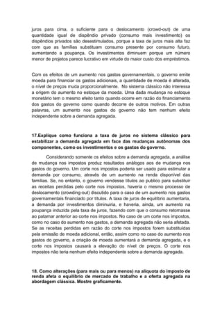juros para cima, o suficiente para o deslocamento (crowd-out) de uma
quantidade igual de dispêndio privado (consumo mais investimento) os
dispêndios privados são desestimulados, porque a taxa de juros mais alta faz
com que as famílias substituam consumo presente por consumo futuro,
aumentando a poupança. Os investimentos diminuem porque um número
menor de projetos parece lucrativo em virtude do maior custo dos empréstimos.
Com os efeitos de um aumento nos gastos governamentais, o governo emite
moeda para financiar os gastos adicionais, a quantidade de moeda é alterada,
o nível de preços muda proporcionalmente. No sistema clássico não interessa
a origem do aumento no estoque da moeda. Uma dada mudança no estoque
monetário tem o mesmo efeito tanto quando ocorre em razão do financiamento
dos gastos do governo como quando decorre de outros motivos. Em outras
palavras, um aumento nos gastos do governo não tem nenhum efeito
independente sobre a demanda agregada.
17.Explique como funciona a taxa de juros no sistema clássico para
estabilizar a demanda agregada em face das mudanças autônomas dos
componentes, como os investimentos e os gastos do governo.
Considerando somente os efeitos sobre a demanda agregada, a análise
de mudança nos impostos produz resultados análogos aos de mudança nos
gastos do governo. Um corte nos impostos poderia ser usado para estimular a
demanda por consumo, através de um aumento na renda disponível das
famílias. Se, no entanto, o governo vendesse títulos ao publico para substituir
as receitas perdidas pelo corte nos impostos, haveria o mesmo processo de
deslocamento (crowding-out) discutido para o caso de um aumento nos gastos
governamentais financiado por títulos. A taxa de juros de equilíbrio aumentaria,
a demanda por investimentos diminuiria, e haveria, ainda, um aumento na
poupança induzida pela taxa de juros, fazendo com que o consumo retornasse
ao patamar anterior ao corte nos impostos. No caso de um corte nos impostos,
como no caso do aumento nos gastos, a demanda agregada não seria afetada.
Se as receitas perdidas em razão do corte nos impostos forem substituídas
pela emissão de moeda adicional, então, assim como no caso do aumento nos
gastos do governo, a criação de moeda aumentará a demanda agregada, e o
corte nos impostos causará a elevação do nível de preços. O corte nos
impostos não teria nenhum efeito independente sobre a demanda agregada.
18. Como alterações (para mais ou para menos) na alíquota do imposto de
renda afeta o equilíbrio de mercado de trabalho e a oferta agregada na
abordagem clássica. Mostre graficamente.
 