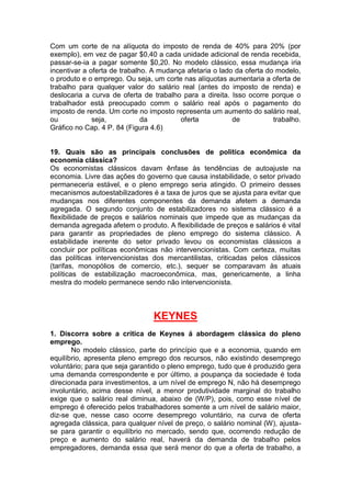 Com um corte de na alíquota do imposto de renda de 40% para 20% (por
exemplo), em vez de pagar $0,40 a cada unidade adicional de renda recebida,
passar-se-ia a pagar somente $0,20. No modelo clássico, essa mudança iria
incentivar a oferta de trabalho. A mudança afetaria o lado da oferta do modelo,
o produto e o emprego. Ou seja, um corte nas alíquotas aumentaria a oferta de
trabalho para qualquer valor do salário real (antes do imposto de renda) e
deslocaria a curva de oferta de trabalho para a direita. Isso ocorre porque o
trabalhador está preocupado comm o salário real após o pagamento do
imposto de renda. Um corte no imposto representa um aumento do salário real,
ou seja, da oferta de trabalho.
Gráfico no Cap. 4 P. 84 (Figura 4.6)
19. Quais são as principais conclusões de política econômica da
economia clássica?
Os economistas clássicos davam ênfase às tendências de autoajuste na
economia. Livre das ações do governo que causa instabilidade, o setor privado
permaneceria estável, e o pleno emprego seria atingido. O primeiro desses
mecanismos autoestabilizadores é a taxa de juros que se ajusta para evitar que
mudanças nos diferentes componentes da demanda afetem a demanda
agregada. O segundo conjunto de estabilizadores no sistema clássico é a
flexibilidade de preços e salários nominais que impede que as mudanças da
demanda agregada afetem o produto. A flexibilidade de preços e salários é vital
para garantir as propriedades de pleno emprego do sistema clássico. A
estabilidade inerente do setor privado levou os economistas clássicos a
concluir por políticas econômicas não intervencionistas. Com certeza, muitas
das políticas intervencionistas dos mercantilistas, criticadas pelos clássicos
(tarifas, monopólios de comercio, etc.), sequer se comparavam às atuais
políticas de estabilização macroeconômica, mas, genericamente, a linha
mestra do modelo permanece sendo não intervencionista.
KEYNES
1. Discorra sobre a crítica de Keynes á abordagem clássica do pleno
emprego.
No modelo clássico, parte do princípio que e a economia, quando em
equilíbrio, apresenta pleno emprego dos recursos, não existindo desemprego
voluntário; para que seja garantido o pleno emprego, tudo que é produzido gera
uma demanda correspondente e por último, a poupança da sociedade é toda
direcionada para investimentos, a um nível de emprego N, não há desemprego
involuntário, acima desse nível, a menor produtividade marginal do trabalho
exige que o salário real diminua, abaixo de (W/P), pois, como esse nível de
emprego é oferecido pelos trabalhadores somente a um nível de salário maior,
diz-se que, nesse caso ocorre desemprego voluntário, na curva de oferta
agregada clássica, para qualquer nível de preço, o salário nominal (W), ajusta-
se para garantir o equilíbrio no mercado, sendo que, ocorrendo redução de
preço e aumento do salário real, haverá da demanda de trabalho pelos
empregadores, demanda essa que será menor do que a oferta de trabalho, a
 