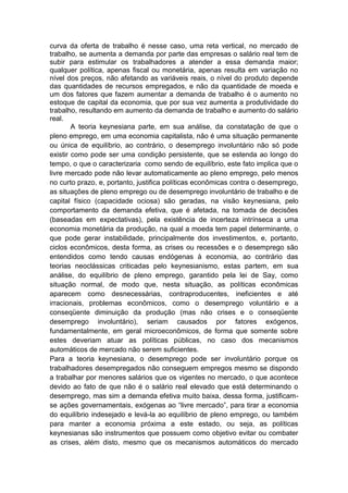 curva da oferta de trabalho é nesse caso, uma reta vertical, no mercado de
trabalho, se aumenta a demanda por parte das empresas o salário real tem de
subir para estimular os trabalhadores a atender a essa demanda maior;
qualquer política, apenas fiscal ou monetária, apenas resulta em variação no
nível dos preços, não afetando as variáveis reais, o nível do produto depende
das quantidades de recursos empregados, e não da quantidade de moeda e
um dos fatores que fazem aumentar a demanda de trabalho é o aumento no
estoque de capital da economia, que por sua vez aumenta a produtividade do
trabalho, resultando em aumento da demanda de trabalho e aumento do salário
real.
A teoria keynesiana parte, em sua análise, da constatação de que o
pleno emprego, em uma economia capitalista, não é uma situação permanente
ou única de equilíbrio, ao contrário, o desemprego involuntário não só pode
existir como pode ser uma condição persistente, que se estenda ao longo do
tempo, o que o caracterizaria como sendo de equilíbrio, este fato implica que o
livre mercado pode não levar automaticamente ao pleno emprego, pelo menos
no curto prazo, e, portanto, justifica políticas econômicas contra o desemprego,
as situações de pleno emprego ou de desemprego involuntário de trabalho e de
capital físico (capacidade ociosa) são geradas, na visão keynesiana, pelo
comportamento da demanda efetiva, que é afetada, na tomada de decisões
(baseadas em expectativas), pela existência de incerteza intrínseca a uma
economia monetária da produção, na qual a moeda tem papel determinante, o
que pode gerar instabilidade, principalmente dos investimentos, e, portanto,
ciclos econômicos, desta forma, as crises ou recessões e o desemprego são
entendidos como tendo causas endógenas à economia, ao contrário das
teorias neoclássicas criticadas pelo keynesianismo, estas partem, em sua
análise, do equilíbrio de pleno emprego, garantido pela lei de Say, como
situação normal, de modo que, nesta situação, as políticas econômicas
aparecem como desnecessárias, contraproducentes, ineficientes e até
irracionais, problemas econômicos, como o desemprego voluntário e a
conseqüente diminuição da produção (mas não crises e o conseqüente
desemprego involuntário), seriam causados por fatores exógenos,
fundamentalmente, em geral microeconômicos, de forma que somente sobre
estes deveriam atuar as políticas públicas, no caso dos mecanismos
automáticos de mercado não serem suficientes.
Para a teoria keynesiana, o desemprego pode ser involuntário porque os
trabalhadores desempregados não conseguem empregos mesmo se dispondo
a trabalhar por menores salários que os vigentes no mercado, o que acontece
devido ao fato de que não é o salário real elevado que está determinando o
desemprego, mas sim a demanda efetiva muito baixa, dessa forma, justificam-
se ações governamentais, exógenas ao ―livre mercado‖, para tirar a economia
do equilíbrio indesejado e levá-la ao equilíbrio de pleno emprego, ou também
para manter a economia próxima a este estado, ou seja, as políticas
keynesianas são instrumentos que possuem como objetivo evitar ou combater
as crises, além disto, mesmo que os mecanismos automáticos do mercado
 