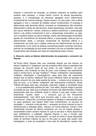 tirassem a economia da recessão, as políticas poderiam se justificar para
acelerar este processo, o núcleo teórico comum às teorias keynesianas,
portanto, é a consideração da demanda agregada como determinante
fundamental do nível de emprego. Dessa maneira, no curto prazo, nem a oferta
agregada e nem o mercado de trabalho seriam fundamentais. O emprego é
determinado pela demanda efetiva, enquanto os trabalhadores não controlam
efetivamente a oferta de mão-de-obra, existe desemprego voluntário, mas este
tem pouca relevância teórica, empírica e político-econômica, a preocupação
teórica e de política fundamental é com o desemprego involuntário, ou seja,
com o equilíbrio abaixo do pleno emprego, sendo este desemprego involuntário
gerado por insuficiência de demanda efetiva, a preocupação volta-se para os
determinantes desta, o principal componente da demanda efetiva é o
investimento, de modo que a análise centra-se nos determinantes da taxa de
investimentos, e em como as políticas econômicas podem aumentar esta taxa,
partindo da constatação de que existe incerteza e de que as decisões sobre os
investimentos são tomadas com base em expectativas sobre o futuro.
2. Discorra sobre os fatores determinantes da propensão a consumir em
Keynes
Na Teoria Geral, Keynes lista uma variedade daquilo que ele chamou de
fatores "objetivos" e "subjetivos" que ele considera influir sobre as decisões das
pessoas de consumir parte de sua renda, do lado "objetivo": um lucro
inesperado; uma mudança na taxa de juros; uma mudança nas expectativas
sobre a renda futura, do lado "subjetivo": "Prazer, Imediatismo, Generosidade,
Irreflexão, Ostentação e Extravagância", após essa lista, ele meramente
declara que os fatores "objetivos" têm pouca influência sobre as decisões de
quanto consumir de uma dada quantia de renda — inclusive uma mudança na
taxa de juros, e os fatores "subjetivos" são basicamente invariáveis, sendo
"hábitos formados pela raça, educação, costumes, religião e moralidade atual
... e os já estabelecidos padrões de vida." com efeito, Keynes chega à peculiar
conclusão de que, dado que os desejos do homem são determinados e fixados
basicamente pelo seu ambiente social e cultural, e que eles mudam muito
lentamente, "quanto maior ... o consumo que já nos fornecemos
antecipadamente, mais difícil será encontrar algo a mais com o qual nos
fornecermos", traduzindo: os homens esgotam os desejos e necessidades para
os quais gostariam que fossem feitos mais investimentos; os recursos da
sociedade — inclusive a mão-de-obra — ameaçam se tornar maiores do que a
demanda para a utilização deles, Keynes, em outras palavras, inverte o mais
fundamental conceito da ciência econômica, em vez de nossos desejos e
necessidades serem sempre maiores do que os recursos e meios disponíveis
para satisfazê-los, a realidade, segundo Keynes, é que o homem está
enfrentando um mundo "pós-escassez", no qual os meios à nossa disposição
estão se tornando maiores do que os fins para os quais eles podem sem
empregados, a crise da sociedade é uma crise de abundância, quanto mais
 