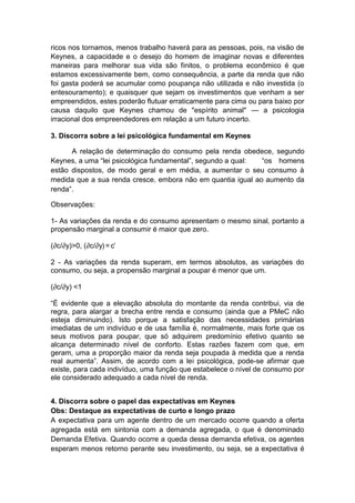 ricos nos tornamos, menos trabalho haverá para as pessoas, pois, na visão de
Keynes, a capacidade e o desejo do homem de imaginar novas e diferentes
maneiras para melhorar sua vida são finitos, o problema econômico é que
estamos excessivamente bem, como consequência, a parte da renda que não
foi gasta poderá se acumular como poupança não utilizada e não investida (o
entesouramento); e quaisquer que sejam os investimentos que venham a ser
empreendidos, estes poderão flutuar erraticamente para cima ou para baixo por
causa daquilo que Keynes chamou de "espírito animal" — a psicologia
irracional dos empreendedores em relação a um futuro incerto.
3. Discorra sobre a lei psicológica fundamental em Keynes
A relação de determinação do consumo pela renda obedece, segundo
Keynes, a uma ―lei psicológica fundamental‖, segundo a qual: ―os homens
estão dispostos, de modo geral e em média, a aumentar o seu consumo à
medida que a sua renda cresce, embora não em quantia igual ao aumento da
renda‖.
Observações:
1- As variações da renda e do consumo apresentam o mesmo sinal, portanto a
propensão marginal a consumir é maior que zero.
(∂c/∂y)>0, (∂c/∂y) = c’
2 - As variações da renda superam, em termos absolutos, as variações do
consumo, ou seja, a propensão marginal a poupar é menor que um.
(∂c/∂y) <1
―É evidente que a elevação absoluta do montante da renda contribui, via de
regra, para alargar a brecha entre renda e consumo (ainda que a PMeC não
esteja diminuindo). Isto porque a satisfação das necessidades primárias
imediatas de um indivíduo e de usa família é, normalmente, mais forte que os
seus motivos para poupar, que só adquirem predomínio efetivo quanto se
alcança determinado nível de conforto. Estas razões fazem com que, em
geram, uma a proporção maior da renda seja poupada à medida que a renda
real aumenta‖. Assim, de acordo com a lei psicológica, pode-se afirmar que
existe, para cada indivíduo, uma função que estabelece o nível de consumo por
ele considerado adequado a cada nível de renda.
4. Discorra sobre o papel das expectativas em Keynes
Obs: Destaque as expectativas de curto e longo prazo
A expectativa para um agente dentro de um mercado ocorre quando a oferta
agregada está em sintonia com a demanda agregada, o que é denominado
Demanda Efetiva. Quando ocorre a queda dessa demanda efetiva, os agentes
esperam menos retorno perante seu investimento, ou seja, se a expectativa é
 