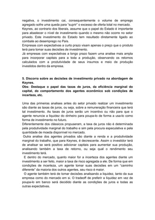 negativa, o investimento cai, consequentemente o volume de emprego
agregado sofre uma queda para ―suprir‖ o excesso de oferta total no mercado.
Keynes, ao contrario dos liberais, assume que o papel do Estado é importante
para abastecer o nível de investimento quando o mesmo não ocorre no setor
privado. Este investimento do Estado tem resultado diretamente ligado ao
combate ao desemprego no País.
Empresas com expectativas a curto prazo visam apenas o preço que o produto
terá para tomar suas decisões de investimento.
Já empresas com expectativas a longo prazo fazem uma analise mais ampla
para incorporar capitais para a toda a produção, observando os retornos
calculados com a produtividade de seus insumos e meio de produção
investidos dentro da empresa.
5. Discorra sobre as decisões de investimento privado na abordagem de
Keynes.
Obs: Destaque o papel das taxas de juros, da eficiência marginal do
capital, do comportamento dos agentes econômico sob condições de
incerteza, etc.
Uma das primeiras analises antes do setor privado realizar um investimento
são diante as taxas de juros, ou seja, sobre a remuneração financeira que terá
tal investimento. As taxas de juros serão um incentivo ou não para que o
agente renuncie a liquidez do dinheiro para poupa-lo de forma a usa-lo como
forma de investimento no futuro.
Diferentemente dos clássicos propuseram, a taxa de juros não é determinada
pela produtividade marginal do trabalho e sim pela procura especulativa e pela
quantidade de moeda disponível no mercado.
Outra analise dos agentes privados são diante a renda e a produtividade
marginal do trabalho, que para Keynes, é decrescente. Assim o investidor terá
de analisar se será positivo adicionar capitais para aumentar sua produção,
analisando também a taxa de retorno, ou seja qual o rendimento seu
investimento terá.
E dentro do mercado, quanto maior for a incerteza dos agentes diante um
investimento a ser feito, maior a taxa de risco agregada a ele. De forma que em
condições de incerteza, um agente tomar suas decisões em um ―caminho
diferente‖ da maioria dos outros agentes, seu risco é maior.
O agente também terá de tomar decisões analisando a liquidez, tanto da sua
empresa como do mercado em si. O tradeoff de preferir a liquidez em vez de
poupa-lo em banco será decidido diante as condições de juros e todas as
outras expectativas.
 