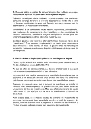 6. Discorra sobre a análise de comportamento das variáveis consumo,
investimento e gastos do governo na abordagem de Keynes.
Consumo: para Keynes, ela se divide em: consumo autônomo, que se mantém
constante ao longo do tempo; e consumo dependente da renda, isto é, varia
conforme as modificações da renda real. Portanto, seu comportamento está de
acordo com a Lei Psicológica Fundamental.
Investimento: é um componente muito instável, dependente, principalmente,
das mudanças de comportamento dos investidores e das expectativas de
mercado. Nesse caso, a eficiência marginal do capital e a taxa de juros têm
importante papel para decidir se é benéfico investir ou não.
Gastos do governo: esta variável se altera conforme as mudanças no que diz o
―Investimento‖. É um elemento complementador da renda: se os investimentos
estão em queda – como ocorreu em 1929 – o governo entra no mercado para
substituí-lo, realizando investimentos de ordem pública onde, de início, seria de
caráter privado.
7. Discorra sobre as implicações políticas da abordagem de Keynes.
Quanto à política fiscal, esta se torna muito importante para o keynesianismo, a
fim de estabilizar os preços. (COMPLETAR)
No que se refere às políticas monetárias, deve-se analisar caso a caso para
que se tenha um resultado satisfatório para tal medida.
Um exemplo é uma medida que aumente a quantidade de moeda corrente na
economia, a fim de reduzir a taxa de juros. Ela não terá efeito se a preferência
pela liquidez no mercado aumentar mais do que esta quantidade de moeda.
Supondo, em segundo caso, que o aumento da quantidade de moeda no
mercado surtiu o efeito esperado – a queda da taxa de juros. Assim, espera-se
um aumento do fluxo de investimento. Mas, se a eficiência marginal do capital
reduzir mais do que a própria taxa de juros, os investimentos podem reduzir
ainda mais.
Num terceiro caso, se a medida resultou no aumento do investimento na
economia, teoricamente isso aumentaria também o nível de emprego. No
entanto, deve-se levar em conta a propensão a consumir: se esta diminuir, o
nível de emprego pode cair, mesmo com o aumento do investimento.
 