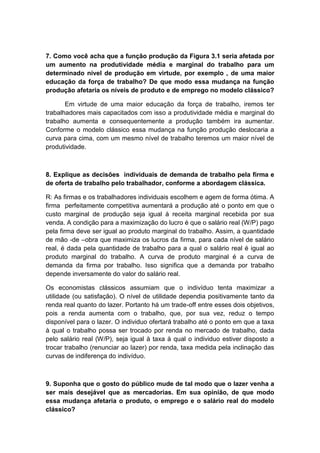 7. Como você acha que a função produção da Figura 3.1 seria afetada por
um aumento na produtividade média e marginal do trabalho para um
determinado nível de produção em virtude, por exemplo , de uma maior
educação da força de trabalho? De que modo essa mudança na função
produção afetaria os níveis de produto e de emprego no modelo clássico?
Em virtude de uma maior educação da força de trabalho, iremos ter
trabalhadores mais capacitados com isso a produtividade média e marginal do
trabalho aumenta e consequentemente a produção também ira aumentar.
Conforme o modelo clássico essa mudança na função produção deslocaria a
curva para cima, com um mesmo nível de trabalho teremos um maior nível de
produtividade.
8. Explique as decisões individuais de demanda de trabalho pela firma e
de oferta de trabalho pelo trabalhador, conforme a abordagem clássica.
R: As firmas e os trabalhadores individuais escolhem e agem de forma ótima. A
firma perfeitamente competitiva aumentará a produção até o ponto em que o
custo marginal de produção seja igual à receita marginal recebida por sua
venda. A condição para a maximização do lucro é que o salário real (W/P) pago
pela firma deve ser igual ao produto marginal do trabalho. Assim, a quantidade
de mão -de –obra que maximiza os lucros da firma, para cada nível de salário
real, é dada pela quantidade de trabalho para a qual o salário real é igual ao
produto marginal do trabalho. A curva de produto marginal é a curva de
demanda da firma por trabalho. Isso significa que a demanda por trabalho
depende inversamente do valor do salário real.
Os economistas clássicos assumiam que o indivíduo tenta maximizar a
utilidade (ou satisfação). O nível de utilidade dependia positivamente tanto da
renda real quanto do lazer. Portanto há um trade-off entre esses dois objetivos,
pois a renda aumenta com o trabalho, que, por sua vez, reduz o tempo
disponível para o lazer. O individuo ofertará trabalho até o ponto em que a taxa
à qual o trabalho possa ser trocado por renda no mercado de trabalho, dada
pelo salário real (W/P), seja igual à taxa à qual o individuo estiver disposto a
trocar trabalho (renunciar ao lazer) por renda, taxa medida pela inclinação das
curvas de indiferença do indivíduo.
9. Suponha que o gosto do público mude de tal modo que o lazer venha a
ser mais desejável que as mercadorias. Em sua opinião, de que modo
essa mudança afetaria o produto, o emprego e o salário real do modelo
clássico?
 