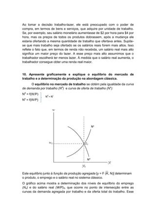 Ao tomar a decisão trabalho-lazer, ele está preocupado com o poder de
compra, em termos de bens e serviços, que adquire por unidade de trabalho.
Se, por exemplo, seu salário monetário aumentasse de $2 por hora para $4 por
hora, mas os preços de todos os produtos dobrassem, após a mudança ele
estaria ofertando a mesma quantidade de trabalho que ofertava antes. Supõe-
se que mais trabalho seja ofertado se os salários reais forem mais altos. Isso
reflete o fato que, em termos de renda não recebida, um salário real mais alto
significa um maior preço do lazer. A esse preço mais alto assumimos que o
trabalhador escolherá ter menos lazer. À medida que o salário real aumenta, o
trabalhador consegue obter uma renda real maior.
10. Apresente graficamente e explique o equilíbrio do mercado de
trabalho e a determinação da produção na abordagem clássica.
O equilíbrio no mercado de trabalho se obtém pela igualdade da curva
de demanda por trabalho (Nd
) e curva de oferta de trabalho (Ns
):
Nd
= f(W/P)
Ns
= f(W/P)
Este equilíbrio junto à função da produção agregada [y = F (K, N)] determinam
o produto, o emprego e o salário real no sistema clássico.
O gráfico acima mostra a determinação dos níveis de equiílbrio do emprego
(No) e do salário real (W/P)0, que ocorre no ponto de intersecção entre as
curvas da demanda agregada por trabalho e da oferta total do trabalho. Esse
Nd
= Ns
 