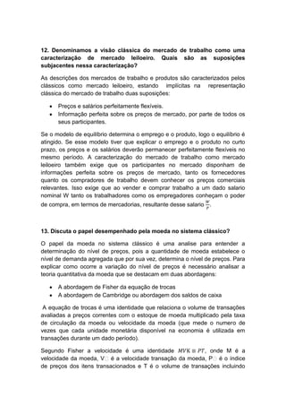 12. Denominamos a visão clássica do mercado de trabalho como uma
caracterização de mercado leiloeiro. Quais são as suposições
subjacentes nessa caracterização?
As descrições dos mercados de trabalho e produtos são caracterizados pelos
clássicos como mercado leiloeiro, estando implícitas na representação
clássica do mercado de trabalho duas suposições:
Preços e salários perfeitamente flexíveis.
Informação perfeita sobre os preços de mercado, por parte de todos os
seus participantes.
Se o modelo de equilíbrio determina o emprego e o produto, logo o equilíbrio é
atingido. Se esse modelo tiver que explicar o emprego e o produto no curto
prazo, os preços e os salários deverão permanecer perfeitamente flexíveis no
mesmo período. A caracterização do mercado de trabalho como mercado
leiloeiro também exige que os participantes no mercado disponham de
informações perfeita sobre os preços de mercado, tanto os fornecedores
quanto os compradores de trabalho devem conhecer os preços comerciais
relevantes. Isso exige que ao vender e comprar trabalho a um dado salario
nominal W tanto os trabalhadores como os empregadores conheçam o poder
de compra, em termos de mercadorias, resultante desse salario .
13. Discuta o papel desempenhado pela moeda no sistema clássico?
O papel da moeda no sistema clássico é uma analise para entender a
determinação do nível de preços, pois a quantidade de moeda estabelece o
nível de demanda agregada que por sua vez, determina o nível de preços. Para
explicar como ocorre a variação do nível de preços é necessário analisar a
teoria quantitativa da moeda que se destacam em duas abordagens:
A abordagem de Fisher da equação de trocas
A abordagem de Cambridge ou abordagem dos saldos de caixa
A equação de trocas é uma identidade que relaciona o volume de transações
avaliadas a preços correntes com o estoque de moeda multiplicado pela taxa
de circulação da moeda ou velocidade da moeda (que mede o numero de
vezes que cada unidade monetária disponível na economia é utilizada em
transações durante um dado período).
Segundo Fisher a velocidade é uma identidade , onde M é a
velocidade da moeda, Vᵀé a velocidade transação da moeda, Pᵀé o índice
de preços dos itens transacionados e T é o volume de transações incluindo
 