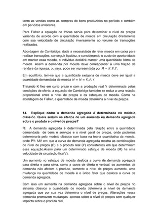 tanto as vendas como as compras de bens produzidos no período e também
em períodos anteriores.
Para Fisher a equação de trocas servia para determinar o nível de preços
variando de acordo com a quantidade de moeda em circulação diretamente
com sua velocidade de circulação inversamente ao volume de transações
realizadas.
Abordagem de Cambridge: dada a necessidade de reter moeda em caixa para
realizar transações, conseguir liquidez, e considerando o custo de oportunidade
em manter essa moeda, o individuo decidirá manter uma quantidade ótima de
moeda. Assim a demanda por moeda deve corresponder a uma fração de
renda e da riqueza, ou seja, pode ser representada por .
Em equilíbrio, tem-se que a quantidade exógena de moeda deve ser igual a
quantidade demandada de moeda
Tratando K fixo em curto prazo e com a produção real Y determinada pelas
condições de oferta, a equação de Cambridge também se reduz a uma relação
proporcional entre o nível de preços e os estoques de moeda. Como na
abordagem de Fisher, a quantidade de moeda determina o nível de preços.
14. Explique como a demanda agregada é determinada no modelo
clássico. Quais seriam os efeitos de um aumento na demanda agregada
sobre o produto e o nível de preços?
R: A demanda agregada é determinada pela relação entre a quantidade
demandada de bens e serviços e o nível geral de preços, onde podemos
determina-la pelo modelo clássico com base na teoria quantitativa da moeda,
onde PY: MV em que a curva de demanda agregada mostra as combinações
de nível de preços (P) e o produto real (Y) consistentes em que determinam
essa equação.Assim para um determinado estoque de moeda (M) ha uma
velocidade de circulação fixa(V).
Um aumento no estoque de moeda desloca a curva de demanda agregada
para direita e para cima, como a curva de oferta e vertical, os aumentos de
demanda não afetam o produto, somente o nível de preços aumenta, uma
mudança na quantidade de moeda é o único fator que desloca a curva de
demanda agregada.
Com isso um aumento na demanda agregada sobre o nível de preços no
sistema clássico a quantidade de moeda determina o nível de demanda
agregada que por sua vez determina o nível de preços. Alterações nessa
demanda promovem mudanças apenas sobre o nível de preços sem qualquer
impacto sobre o produto real.
 