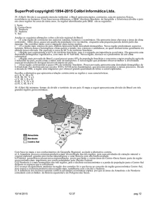 SuperPro® copyright© 1994-2015 ColibriInformática Ltda.
10/14/2015 12:37 pag.12
29. (Ufpel) Devido à sua grande extensão territorial, o Brasil apresenta muitos contrastes,seja em aspectos físicos,
econômicos ou humanos. Com base nessas diferenças,o IBGE (Instituto Brasileiro de Geografia e Estatística) dividiu o país
em cinco regiões há cerca de trinta anos.As regiões identificadas pelo IBGE são as seguintes:
I. Norte
II. Centro-Oeste
III. Nordeste
IV. Sudeste
V. Sul
Analise as seguintes afirmações sobre a divisão regional do Brasil.
( ) É uma região de contrastes nos aspectos naturais, humanos e econômicos. Ela apresenta áreas chuvosas e áreas de clima
semi-árido. Além disso,quase um quarto da população vive na miséria, enquanto uma pequena parcela detém parte das
riquezas. Ela contribui muito com a migração para outras regiões.
( ) É a região mais extensa do país,embora apresente baixa densidade demográfica. Nessa região predominam aspectos
naturais, floresta densa e heterogênea, clima quente e úmido, rios extensos e caudalosos, os quais drenamterras geralmente de
altitude pouco elevada. Ela equivale a cerca de 60 % do território brasileiro.
( ) Região que corresponde a 6,8 % do território brasileiro, mas é a segunda emimportância econômica. Ela apresenta uma
densidade demográfica significativa, com mais de 41 hab/km£. Nessa região, destaca-se o predomínio de um clima
subtropical.
( ) Região mais povoada do Brasil, a qual possui quase 43% da população brasileira e concentra a maior produção agrícola
e industrial do país,assim como a maior rede de transportes.É nessa região que podemos observarmelhor a diversidade
espacial resultante do desigual desenvolvimento do país.
( ) Esta região corresponde a quase 19% do território brasileiro. Pouco povoada,apresenta uma densidade demográfica de
6,8 hab/km£. Foi desbravada nos séculos XVII e XVIII pelos bandeirantes, que procuravampedras e metais preciosos. Desde
a década de 1960, a região atrai imigrantes por oferecer grande quantidade de terras a serem exploradas.
Escolha a alternativa que apresenta a relação correta entre as regiões e suas características.
a) I, II, V, III e IV.
b) II, III, IV, V e I.
c) V, III, I, II e IV.
d) III, I, V, IV e II.
e) IV, I, III, II e V.
30. (Ufpr) Há inúmeras formas de dividir o território de um país.O mapa a seguir apresenta uma divisão do Brasil em três
grandes regiões geoeconômicas.
Com base no mapa e nos conhecimentos de Geografia Regional, assinale a alternativa correta.
a) A Amazônia possuia estrutura produtiva mais diversificada das três regiões, pois suas atividades de extração mineral e
vegetal exploram grandes províncias mineralógicas e uma floresta com alta biodiversidade.
b) Critérios geopolíticos pesamnessa regionalização, posto que Goiás e outras áreas do Centro-Oeste fazem parte da região
geoeconômica mais importante por serem polarizadas pelo Distrito Federal.
c) O Nordeste é a mais homogênea das três regiões, pois o declínio socioeconômico e a perda de população para o Centro-Sul
definem os espaços que a constituem.
d) O avanço da agricultura moderna na região dos cerrados foi o que levou ao conceito de região geoeconômica Centro -Sul,
pois tornou a estrutura produtiva dessa região mais semelhante com a do Sul e Sudeste.
e) A influência dos recursos naturais sobre as atividades econômicas explica por que as áreas da Amazônia e do Nordeste
coincidem com os limites da floresta equatorial e do Polígono das Secas.
 