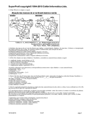 SuperPro® copyright© 1994-2015 ColibriInformática Ltda.
10/14/2015 12:37 pag.2
2. (Ufg) Observe os mapas a seguir.
A dinâmica das massas de ar é um dos fatores que explica a caracterização climática de uma área. A leitura e a interpretação
dos mapas indicam que o clima do território goiano é influenciado pela atuação da massa
a) Equatorial continentaldurante o ano todo.
b) Tropical atlântica no verão e Polar atlântica durante o inverno.
c) Equatorial continentalno verão e Equatorial atlântica no inverno.
d) Tropical atlântica durante o ano todo.
e) Equatorial continentalno verão e Tropical atlântica no inverno.
3. (Ufrs) Em relação aos tipos climáticos brasileiros, considere as características citadas a seguir.
1 - amplitude térmica anual inferior a 6 °C
2 - geadas freqüentes nos meses de inverno
3 - chuvas escassas e irregulares
4 - estação seca e chuvosa bemdefinida
5 - temperaturas médias superiores a 18 °C
Assinale a alternativa que apresenta a correspondência correta entre o tipo climático e suas características.
a) Equatorial úmido - 1 e 3
b) Semi-árido - 3 e 5
c) Tropical - 2 e 3
d) Equatorial semi-úmido - 2 e 5
e) Subtropical - 1 e 4
4. (Fatec) Na lista das 25 áreas mais ricas em biodiversidade e mais ameaçadas do planeta, estão dois biomas brasileiros: a
___1___,de cuja cobertura original restam apenas 7% e o ___2___, do qual restam60%.
No texto, os biomas 1 e 2 são, respectivamente,
a) caatinga e pantanal.
b) mata dos cocais e cerrado.
c) mata dos pinhais e pantanal.
d) floresta amazônica e campo sulino.
e) mata atlântica e cerrado.
5. (G1) A vegetação natural de uma área é a expressão das características do solo, relevo e clima. Leia as afirmativas I, II e III,
que descrevemos tipos de vegetação do Brasil.
I) É uma floresta densa e intrincada, as plantas crescem muito próximas umas das outras e é comum à ocorrência de plantas
parasitas.Desenvolve-se em região de clima quente e úmido.
II) Constitui-se basicamente por vegetação arbustiva e herbácea. Desenvolve-se em clima tropical semi-úmido.
III) Constitui-se por cobertura arbórea, na qual predominam pinheiros, erva-mate, imbuia, canelas, ipê e outras.O clima
predominante é o tropical.
A alternativa que contém todas as formações vegetais descritas é:
a) Mata Atlântica, caatinga e mata de araucária.
b) Pantanal, cerrado e floresta amazônica.
c) Floresta Amazônica, cerrado e mata de araucária.
d) Floresta Amazônica, cerrado e mata atlântica.
e) Mata de araucária, pantanale mangue.
 