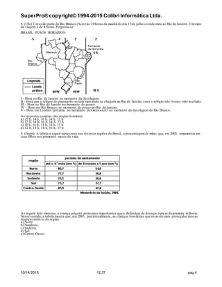 SuperPro® copyright© 1994-2015 ColibriInformática Ltda.
10/14/2015 12:37 pag.4
8. (Ufu) Umavião parte de Rio Branco (Acre)às 10horas da manhã do dia 15de julho comdestino ao Rio de Janeiro. O tempo
de viagem é de 4 horas.Pergunta-se:
BRASIL: FUSOS HORÁRIOS
I - Hora no Rio de Janeiro no momento da decolagem.
II - Hora que o relógio do passageiro estaria marcando na chegada ao Rio de Janeiro, caso o relógio não tivesse sido acertado.
III - Hora no Rio de Janeiro no momento do pouso.
IV - Hora em Rio Branco no momento do pouso no Rio de Janeiro.
V - Hora em Londres (próxima ao meridiano de Greenwich) no momento da decolagem de Rio Branco.
As respostas corretas são,respectivamente
a) 15 h, 14 h, 16 h, 14 h, 12 h
b) 12 h, 14 h, 16 h, 14 h, 15 h
c) 10 h, 16 h, 14 h, 14 h, 15 h
d) 12 h, 14 h, 14 h, 16 h, 15 h
9. (Enem) A tabela a seguir representa,nas diversas regiões do Brasil, a porcentagemde mães que, em 2005, amamentavam
seus filhos nos primeiros meses de vida.
Ao ingerir leite materno, a criança adquire anticorpos importantes que a defendem de doenças típicas da primeira infância.
Nesse sentido,a tabela mostra que, em 2005, percentualmente, as crianças brasileiras que estavammais protegidas dessas
doenças eram as da região
a) Norte.
b) Nordeste.
c) Sudeste.
d) Sul.
e) Centro-Oeste.
 