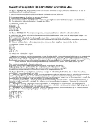 SuperPro® copyright© 1994-2015 ColibriInformática Ltda.
10/14/2015 12:37 pag.5
10. (Pucrs) INSTRUÇÃO: Responder à questão combase nas afirmativas a seguir, referentes à diminuição da taxa de
natalidade no Brasil nas últimas décadas.
A redução da taxa de natalidade verificada no Brasil nas últimas décadas deve-se a:
I. Crescente participação da mulher no mercado de trabalho.
II. Grande difusão de métodos anticoncepcionais.
III. Novos comportamentos, mais hedonistas e narcisistas,que implicam menor predisposição para constituir família.
IV. Elevados custos referentes à criação e formação dos filhos.
As afirmativas corretas são
a) apenas I e II.
b) apenas I e III.
c) apenas II e IV.
d) apenas I, II e III.
e) I, II, III e IV
11. (Pucrs) INSTRUÇÃO: Para responderà questão,considere as afirmativas referentes às favelas no Brasil.
I. A existência das favelas está relacionada diretamente ao desequilíbrio entre baixa oferta de imóveis para compra e alta
demanda de mercado.
II. A ocupação desordenada das favelas degrada o meio físico e causa problemas ambientais.
III. O aumento das favelas está associado ao ingresso,nas últimas décadas,de latino-americanos e asiáticos, que entram
ilegalmente no país.
IV. O êxodo rural e os baixos salários pagos nas áreas urbanas auxiliam a explicar o aumento das favelas.
As afirmativas corretas são,apenas,
a) I e II.
b) I e III.
c) I e IV.
d) II e IV.
e) II, III e IV.
12. (Ufop) Leia o parágrafo a seguir.
"O modelo de urbanização brasileiro produziu nas últimas décadas cidades caracterizadas pela fragmentação do espaço e pela
exclusão social e territorial. O desordenamento do crescimento periférico associado à profunda desigualdade entre áreas
pobres,desprovidas de toda a urbanidade, e áreas ricas, nas quais os equipamentos urbanos e infra-estruturas se concentram,
aprofunda essas características,reforçando a injustiça social de nossas cidades e inviabilizando a cidade para todos."
(Fonte: Secretaria Nacional de Programas Urbanos - Ministério das Cidades, http://www.cidades.gov.br/)
Com base no texto, assinale a alternativa incorreta.
a) A maior parte dos investimentos públicos se destina às áreas centrais das cidades.
b) A população mais rica usufrui melhor dos equipamentos e da infra-estrutura urbana.
c) As cidades brasileiras abrigam algum tipo de assentamento precário da sua população.
d) As diferenças de acesso aos recursos urbanos reforçam as desigualdades sociais.
13. (Pucpr) Refletindo sobre a dinâmica que marcou as etapas da industrialização brasileira, leia as afirmativas abaixo,
assinalando V para verdadeiro e F para falso:
( ) Ainda sob o governo de Getúlio Vargas, o estado brasileiro assumiu um importante papel na industrialização brasileira,
ao criar as companhias estatais de infra-estrutura e as indústrias pesadas necessárias ao nosso desenvolvimento.
( ) Juscelino Kubistcheck redirecionou o modelo industrial brasileiro durante seu governo ao abrir o país para a entrada das
indústrias leves multinacionais, como por exemplo no setorautomobilístico.
( ) Durante o regime militar, o projeto de desenvolvimento econômico brasileiro voltou a apoiar-se majoritariamente na
iniciativa privada e nacional. A prioridade dos militares era evitar o endividamento externo e direcionar investimentos à
educação e à saúde.
( ) A partir dos anos 90, o Brasil passou a seguir fielmente os fundamentos do neoliberalismo, e assim promoveu a
diminuição da participação do Estado nas atividades econômicas e industriais brasileiras, através de um amplo programa de
privatizações no setor infra-estrutural e de indústrias de base.
( ) Atualmente, as multinacionais controlam a maioria do mercado no setor das indústrias leves; já no setordos bens de
produção ainda é vetada qualquer participação da iniciativa privada.
A seqüência correta é:
a) F - F - V - F - V
b) F - F - V - V - V
c) V - V - F - F - V
d) F - V - V - V - F
e) V - V - F - V - F
 