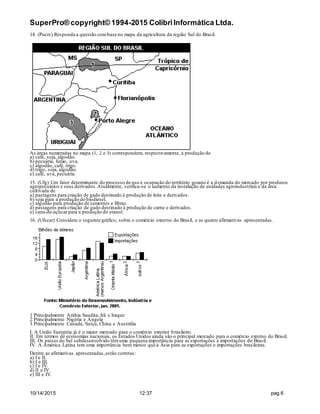 SuperPro® copyright© 1994-2015 ColibriInformática Ltda.
10/14/2015 12:37 pag.6
14. (Pucrs) Responda a questão combase no mapa da agricultura da região Sul do Brasil.
As áreas numeradas no mapa (1, 2 e 3) correspondem, respectivamente, à produção de
a) café, soja, algodão.
b) pecuária, fumo, uva.
c) algodão, café, trigo.
d) trigo, soja, algodão.
e) café, uva, pecuária.
15. (Ufg) Um fator determinante do processo de uso e ocupação do território goiano é a demanda do mercado por produtos
agropecuários e seus derivados.Atualmente, verifica-se o aumento da instalação de unidades agroindustriais e da área
cultivada de
a) pastagens para criação de gado destinado à produção de leite e derivados.
b) soja para a produção do biodiesel.
c) algodão para produção de sementes e fibras.
d) pastagens para criação de gado destinado à produção de carne e derivados.
e) cana-de-açúcar para a produção do etanol.
16. (Ufscar) Considere o seguinte gráfico, sobre o comércio externo do Brasil, e as quatro afirmativas apresentadas.
1 Principalmente Arábia Saudita, Irã e Iraque
2 Principalmente Nigéria e Angola
3 Principalmente Canadá, Suíça, China e Austrália
I. A União Européia já é o maior mercado para o comércio exterior brasileiro.
II. Em termos de economias nacionais, os Estados Unidos ainda são o principal mercado para o comércio externo do Brasil.
III. Os países do Sul subdesenvolvido têmuma pequena importância para as exportações e importações do Brasil.
IV. A América Latina tem uma importância bem menor que a Ásia para as exportações e importações brasileiras.
Dentre as afirmativas apresentadas,estão corretas:
a) I e II.
b) I e III.
c) I e IV.
d) II e IV.
e) III e IV.
 